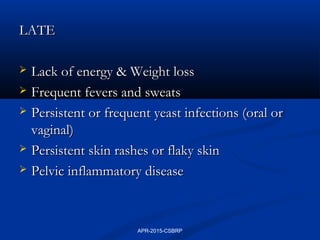 LATELATE
 Lack of energy & Weight lossLack of energy & Weight loss
 Frequent fevers and sweatsFrequent fevers and sweats
 Persistent or frequent yeast infections (oral orPersistent or frequent yeast infections (oral or
vaginal)vaginal)
 Persistent skin rashes or flaky skinPersistent skin rashes or flaky skin
 Pelvic inflammatory diseasePelvic inflammatory disease
APR-2015-CSBRP
 