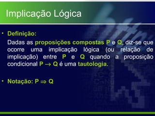 • Definição:
Dadas as proposições compostas P e Q, diz-se que
ocorre uma implicação lógica (ou relação de
implicação) entre P e Q quando a proposição
condicional P → Q é uma tautologia.
• Notação: P ⇒ Q
Implicação Lógica
 