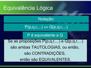 Equivalência Lógica
Notação:
P(p,q,r,...) ⇔ Q(p,q,r,...)
P é equivalente a Q
Se as proposições P(p,q,r,...) e Q(p,q,r,...)
são ambas TAUTOLOGIAS, ou então,
são CONTRADIÇÕES,
então são EQUIVALENTES.
 