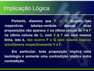 Portanto, dizemos que P ⇒ Q quando nas
respectivas tabelas-verdade dessas duas
proposições não aparece V na última coluna de P e F
na última coluna de Q, com V e F em uma mesma
linha, isto é, não ocorre P e Q com valores lógicos
simultâneos respectivamente V e F.
Implicação Lógica
Em particular, toda proposição implica uma
tautologia e somente uma contradição implica outra
contradição.
 