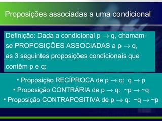 Proposições associadas a uma condicional
Definição: Dada a condicional p → q, chamam-
se PROPOSIÇÕES ASSOCIADAS a p → q,
as 3 seguintes proposições condicionais que
contêm p e q:
• Proposição RECÍPROCA de p → q: q → p
• Proposição CONTRÁRIA de p → q: ~p → ~q
• Proposição CONTRAPOSITIVA de p → q: ~q → ~p
 