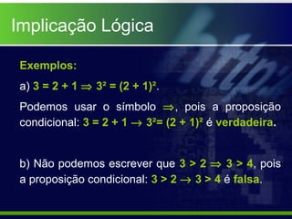 Implicação Lógica
Exemplos:
a) 3 = 2 + 1 ⇒ 3² = (2 + 1)².
Podemos usar o símbolo ⇒, pois a proposição
condicional: 3 = 2 + 1 → 3²= (2 + 1)² é verdadeira.
b) Não podemos escrever que 3 > 2 ⇒ 3 > 4, pois
a proposição condicional: 3 > 2 → 3 > 4 é falsa.
 