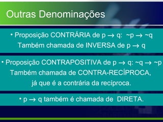 Outras Denominações
• Proposição CONTRÁRIA de p → q: ~p → ~q
Também chamada de INVERSA de p → q
• Proposição CONTRAPOSITIVA de p → q: ~q → ~p
Também chamada de CONTRA-RECÍPROCA,
já que é a contrária da recíproca.
• p → q também é chamada de DIRETA.
 