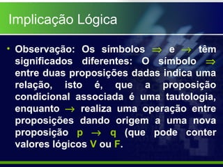 • Observação: Os símbolos ⇒ e → têm
significados diferentes: O símbolo ⇒
entre duas proposições dadas indica uma
relação, isto é, que a proposição
condicional associada é uma tautologia,
enquanto → realiza uma operação entre
proposições dando origem a uma nova
proposição p → q (que pode conter
valores lógicos V ou F.
Implicação Lógica
 