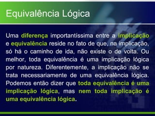 Equivalência Lógica
Uma diferença importantíssima entre a implicação
e equivalência reside no fato de que, na implicação,
só há o caminho de ida, não existe o de volta. Ou
melhor, toda equivalência é uma implicação lógica
por natureza. Diferentemente, a implicação não se
trata necessariamente de uma equivalência lógica.
Podemos então dizer que toda equivalência é uma
implicação lógica, mas nem toda implicação é
uma equivalência lógica.
 