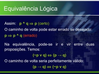 Equivalência Lógica
Assim: p ^ q ⇒ p (certo)
O caminho de volta pode estar errado se desejado:
p ⇒ p ^ q (errado)
Na equivalência, pode-se ir e vir entre duas
proposições. Temos:
(~p v q) ⇔ (p → q)
O caminho de volta seria perfeitamente válido:
(p → q) ⇔ (~p v q)
 