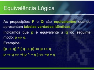 Equivalência Lógica
As proposições P e Q são equivalentes quando
apresentam tabelas verdades idênticas.
Indicamos que p é equivalente a q do seguinte
modo: p ⇔ q.
Exemplos:
(p → q) ^ ( q → p) ⇔ p ↔ q
p → q ⇔ ~( p ^ ~ q ) ⇔ ~p v q
 
