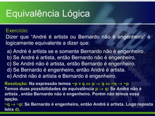 Equivalência Lógica
Exercício:
Dizer que “André é artista ou Bernardo não é engenheiro” é
logicamente equivalente a dizer que:
a) André é artista se e somente Bernardo não é engenheiro.
b) Se André é artista, então Bernardo não é engenheiro.
c) Se André não é artista, então Bernardo é engenheiro.
d) Se Bernardo é engenheiro, então André é artista.
e) André não é artista e Bernardo é engenheiro.
Resolução: Na expressão temos ~p v q ⇔ p → q ⇔ ~q → ~p
Temos duas possibilidades de equivalência p → q: Se André não é
artista , então Bernardo não é engenheiro. Porém não temos essa
opção.
~q → ~p: Se Bernardo é engenheiro, então André é artista. Logo reposta
letra d).
 