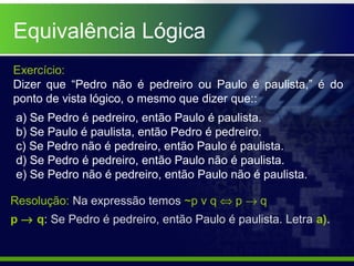 Equivalência Lógica
Exercício:
Dizer que “Pedro não é pedreiro ou Paulo é paulista,” é do
ponto de vista lógico, o mesmo que dizer que::
a) Se Pedro é pedreiro, então Paulo é paulista.
b) Se Paulo é paulista, então Pedro é pedreiro.
c) Se Pedro não é pedreiro, então Paulo é paulista.
d) Se Pedro é pedreiro, então Paulo não é paulista.
e) Se Pedro não é pedreiro, então Paulo não é paulista.
Resolução: Na expressão temos ~p v q ⇔ p → q
p → q: Se Pedro é pedreiro, então Paulo é paulista. Letra a).
 