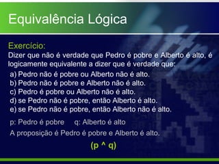 Equivalência Lógica
Exercício:
Dizer que não é verdade que Pedro é pobre e Alberto é alto, é
logicamente equivalente a dizer que é verdade que:
a) Pedro não é pobre ou Alberto não é alto.
b) Pedro não é pobre e Alberto não é alto.
c) Pedro é pobre ou Alberto não é alto.
d) se Pedro não é pobre, então Alberto é alto.
e) se Pedro não é pobre, então Alberto não é alto.
p: Pedro é pobre q: Alberto é alto
A proposição é Pedro é pobre e Alberto é alto.
(p ^ q)
 