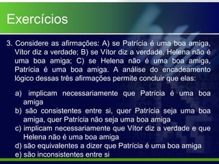 3. Considere as afirmações: A) se Patrícia é uma boa amiga,
Vítor diz a verdade; B) se Vítor diz a verdade, Helena não é
uma boa amiga; C) se Helena não é uma boa amiga,
Patrícia é uma boa amiga. A análise do encadeamento
lógico dessas três afirmações permite concluir que elas:
a) implicam necessariamente que Patrícia é uma boa
amiga
b) são consistentes entre si, quer Patrícia seja uma boa
amiga, quer Patrícia não seja uma boa amiga
c) implicam necessariamente que Vítor diz a verdade e que
Helena não é uma boa amiga
d) são equivalentes a dizer que Patrícia é uma boa amiga
e) são inconsistentes entre si
Exercícios
 
