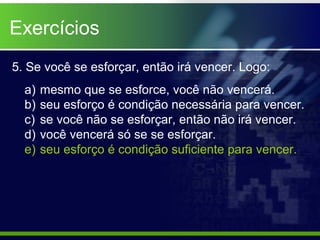 5. Se você se esforçar, então irá vencer. Logo:
a) mesmo que se esforce, você não vencerá.
b) seu esforço é condição necessária para vencer.
c) se você não se esforçar, então não irá vencer.
d) você vencerá só se se esforçar.
e) seu esforço é condição suficiente para vencer.
Exercícios
 