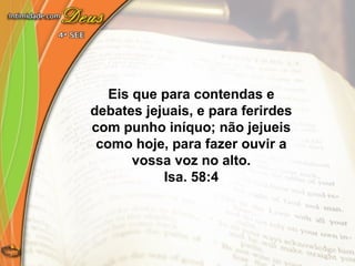 Eis que para contendas e
debates jejuais, e para ferirdes
com punho iníquo; não jejueis
como hoje, para fazer ouvir a
vossa voz no alto.
Isa. 58:4
 