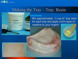 Mix approximately  ¼ cup of  tray resin for each tray and apply a thin layer of vaseline to your fingers. Making the Tray – Tray  Resin 