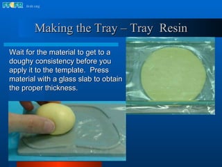 Wait for the material to get to a doughy consistency before you apply it to the template.  Press material with a glass slab to obtain the proper thickness.  Making the Tray – Tray  Resin 