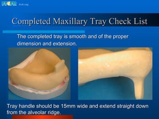 Tray handle should be 15mm wide and extend straight down from the alveolar ridge. Completed Maxillary Tray Check List The completed tray is smooth and of the proper dimension and extension.   