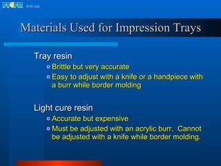 Materials Used for Impression Trays Tray resin  Brittle but very accurate Easy to adjust with a knife or a handpiece with a burr while border molding Light cure resin  Accurate but expensive Must be adjusted with an acrylic burr.  Cannot be adjusted with a knife while border molding. 
