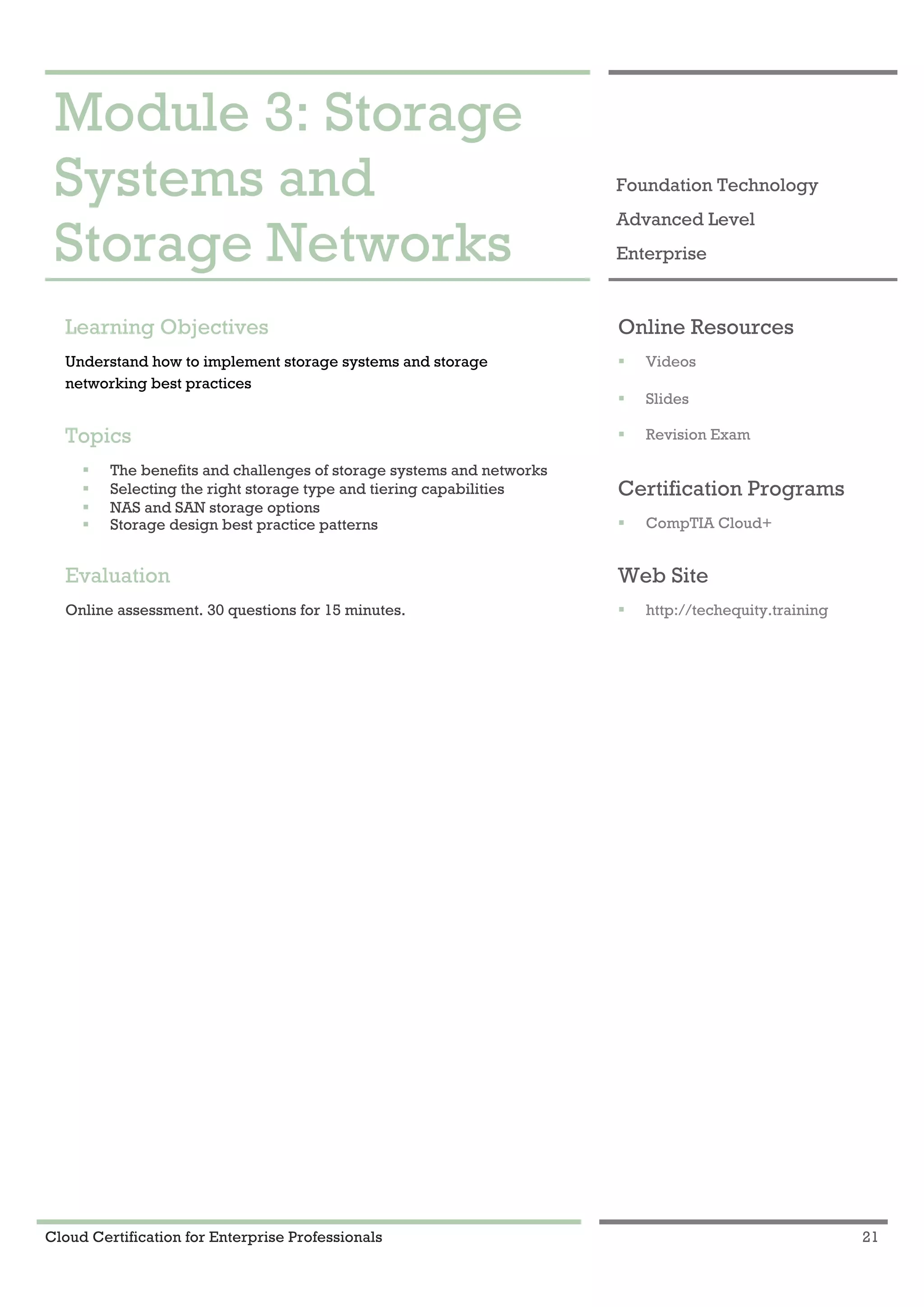 Cloud Certification for Enterprise Professionals 21
Module 3: Storage Systems and Storage Networks 1
Module 3: Storage
Systems and
Storage Networks
Foundation Technology
Advanced Level
Enterprise
Learning Objectives
Understand how to implement storage systems and storage
networking best practices
Topics
! The benefits and challenges of storage systems and networks
! Selecting the right storage type and tiering capabilities
! NAS and SAN storage options
! Storage design best practice patterns
Evaluation
Online assessment. 30 questions for 15 minutes.
Online Resources
! Videos
! Slides
! Revision Exam
Certification Programs
! CompTIA Cloud+
Web Site
! http://techequity.training
 