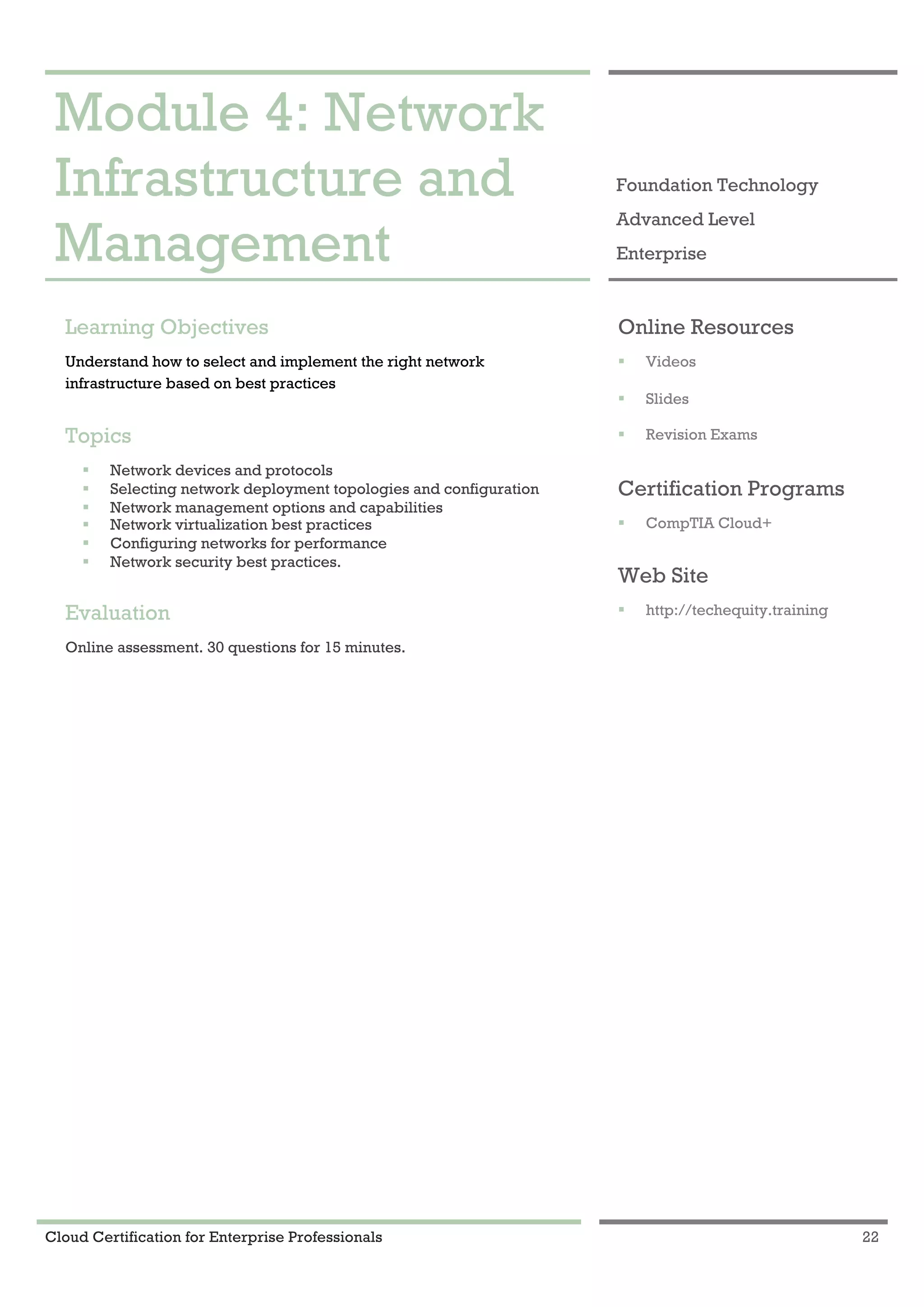Cloud Certification for Enterprise Professionals 22
Module 4: Network Infrastructure and Management 1
Module 4: Network
Infrastructure and
Management
Foundation Technology
Advanced Level
Enterprise
Learning Objectives
Understand how to select and implement the right network
infrastructure based on best practices
Topics
! Network devices and protocols
! Selecting network deployment topologies and configuration
! Network management options and capabilities
! Network virtualization best practices
! Configuring networks for performance
! Network security best practices.
Evaluation
Online assessment. 30 questions for 15 minutes.
Online Resources
! Videos
! Slides
! Revision Exams
Certification Programs
! CompTIA Cloud+
Web Site
! http://techequity.training
 