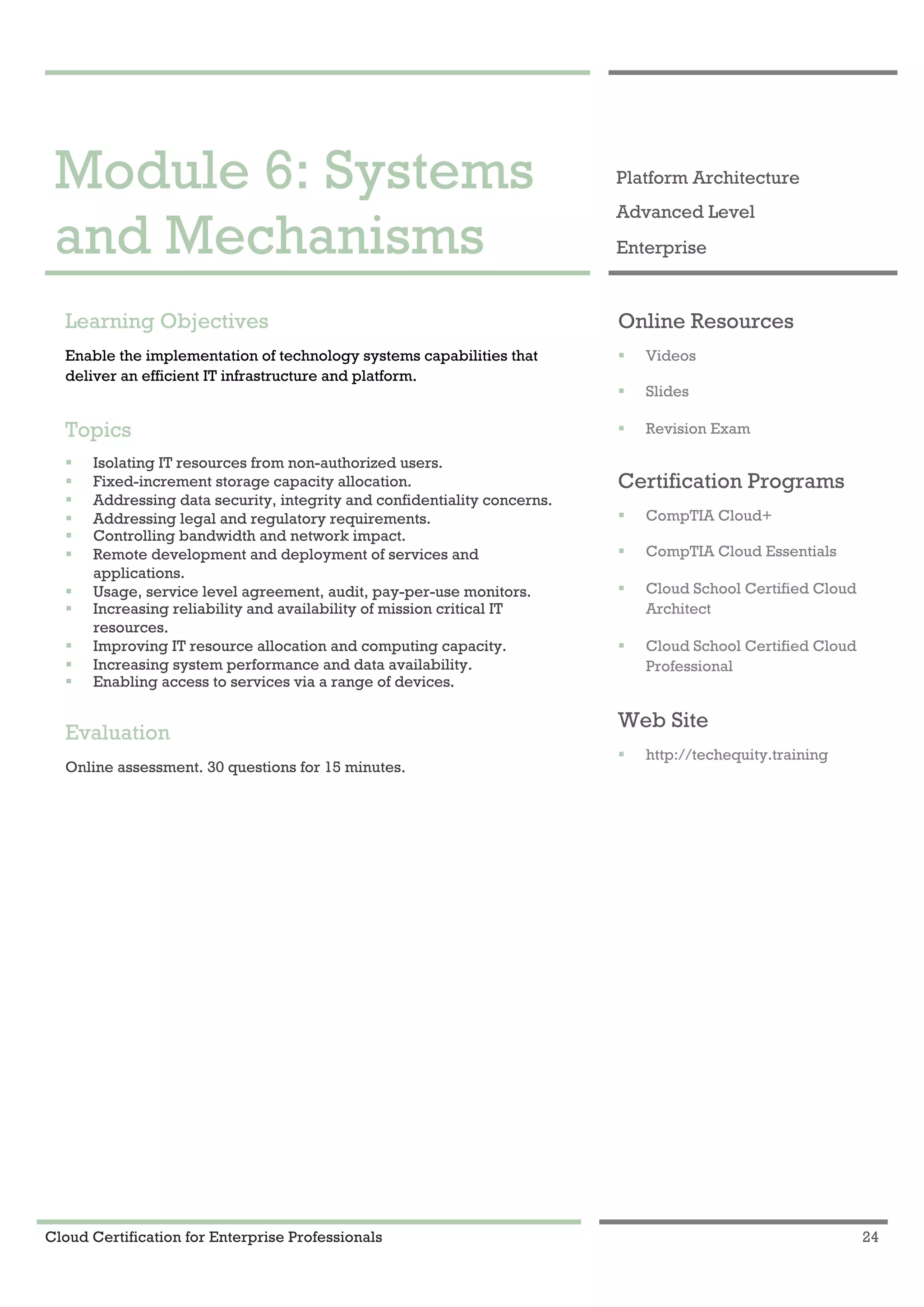 Cloud Certification for Enterprise Professionals 24
Module 6: Systems and Mechanisms 1
Module 6: Systems
and Mechanisms
Platform Architecture
Advanced Level
Enterprise
Learning Objectives
Enable the implementation of technology systems capabilities that
deliver an efficient IT infrastructure and platform.
Topics
! Isolating IT resources from non-authorized users.
! Fixed-increment storage capacity allocation.
! Addressing data security, integrity and confidentiality concerns.
! Addressing legal and regulatory requirements.
! Controlling bandwidth and network impact.
! Remote development and deployment of services and
applications.
! Usage, service level agreement, audit, pay-per-use monitors.
! Increasing reliability and availability of mission critical IT
resources.
! Improving IT resource allocation and computing capacity.
! Increasing system performance and data availability.
! Enabling access to services via a range of devices.
Evaluation
Online assessment. 30 questions for 15 minutes.
Online Resources
! Videos
! Slides
! Revision Exam
Certification Programs
! CompTIA Cloud+
! CompTIA Cloud Essentials
! Cloud School Certified Cloud
Architect
! Cloud School Certified Cloud
Professional
Web Site
! http://techequity.training
 