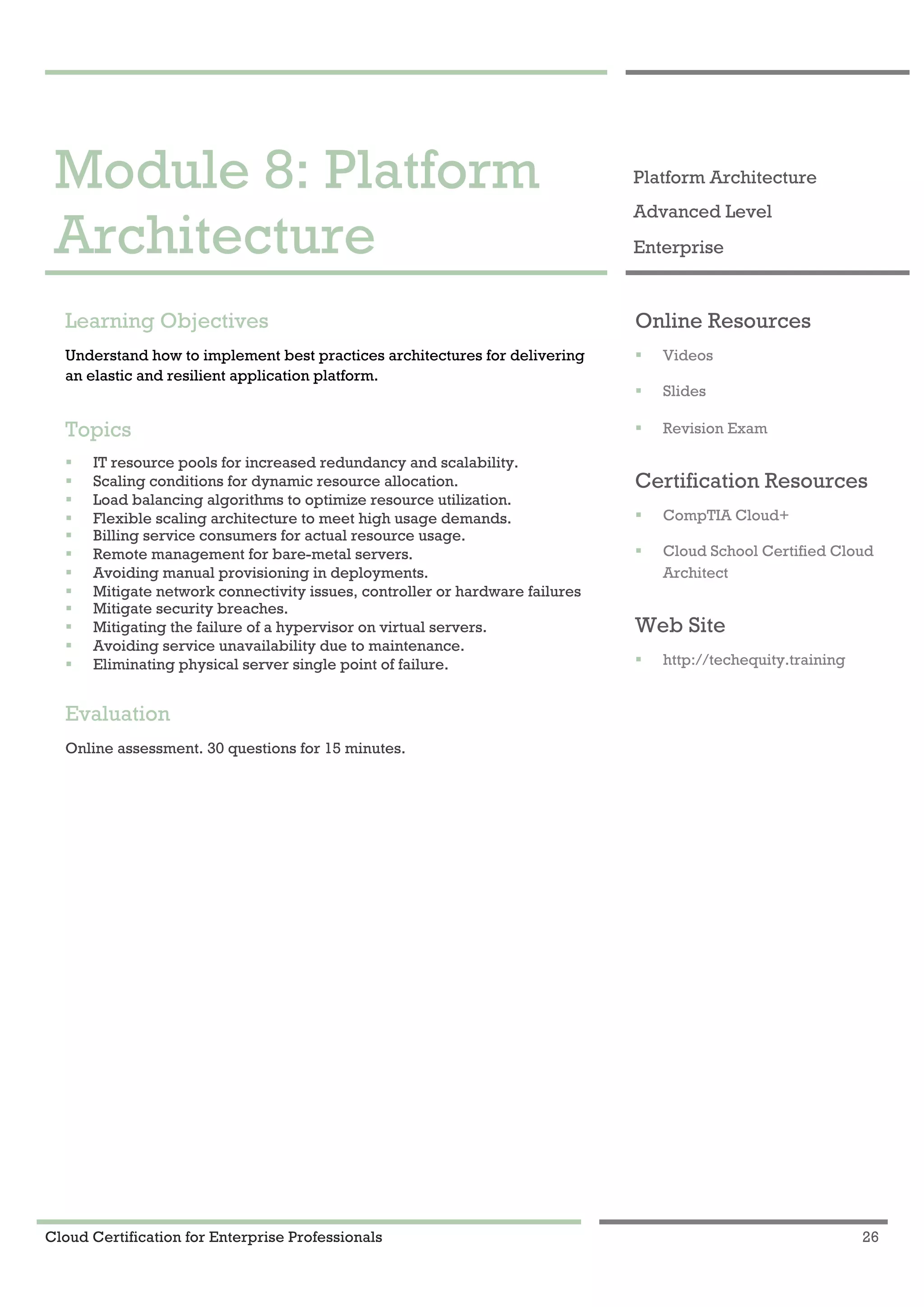 Cloud Certification for Enterprise Professionals 26
Module 8: Platform Architecture 1
Module 8: Platform
Architecture
Platform Architecture
Advanced Level
Enterprise
Learning Objectives
Understand how to implement best practices architectures for delivering
an elastic and resilient application platform.
Topics
! IT resource pools for increased redundancy and scalability.
! Scaling conditions for dynamic resource allocation.
! Load balancing algorithms to optimize resource utilization.
! Flexible scaling architecture to meet high usage demands.
! Billing service consumers for actual resource usage.
! Remote management for bare-metal servers.
! Avoiding manual provisioning in deployments.
! Mitigate network connectivity issues, controller or hardware failures
! Mitigate security breaches.
! Mitigating the failure of a hypervisor on virtual servers.
! Avoiding service unavailability due to maintenance.
! Eliminating physical server single point of failure.
Evaluation
Online assessment. 30 questions for 15 minutes.
Online Resources
! Videos
! Slides
! Revision Exam
Certification Resources
! CompTIA Cloud+
! Cloud School Certified Cloud
Architect
Web Site
! http://techequity.training
 
