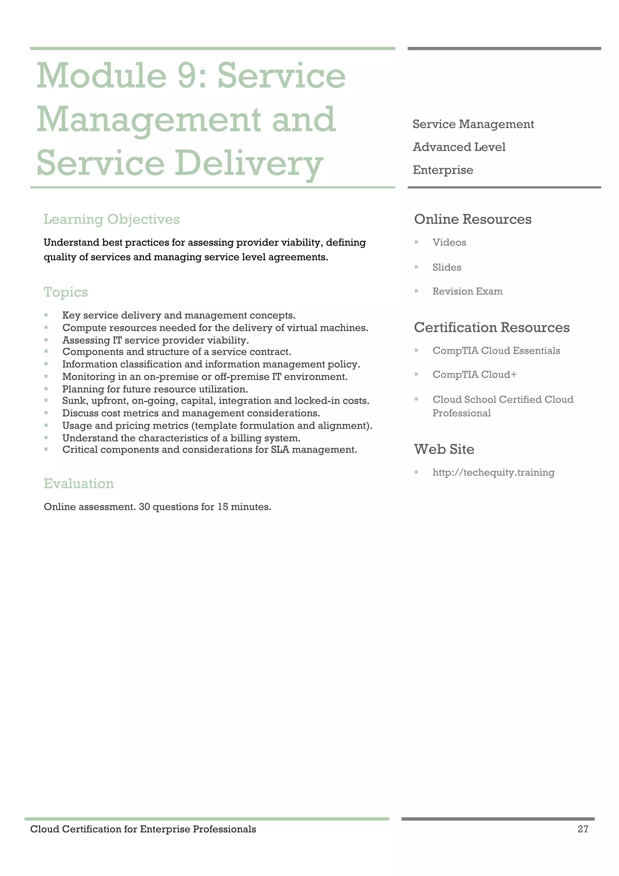Cloud Certification for Enterprise Professionals 27
Module 9: Service Management and Service Delivery 1
Module 9: Service
Management and
Service Delivery
Service Management
Advanced Level
Enterprise
Learning Objectives
Understand best practices for assessing provider viability, defining
quality of services and managing service level agreements.
Topics
! Key service delivery and management concepts.
! Compute resources needed for the delivery of virtual machines.
! Assessing IT service provider viability.
! Components and structure of a service contract.
! Information classification and information management policy.
! Monitoring in an on-premise or off-premise IT environment.
! Planning for future resource utilization.
! Sunk, upfront, on-going, capital, integration and locked-in costs.
! Discuss cost metrics and management considerations.
! Usage and pricing metrics (template formulation and alignment).
! Understand the characteristics of a billing system.
! Critical components and considerations for SLA management.
Evaluation
Online assessment. 30 questions for 15 minutes.
Online Resources
! Videos
! Slides
! Revision Exam
Certification Resources
! CompTIA Cloud Essentials
! CompTIA Cloud+
! Cloud School Certified Cloud
Professional
Web Site
! http://techequity.training
 