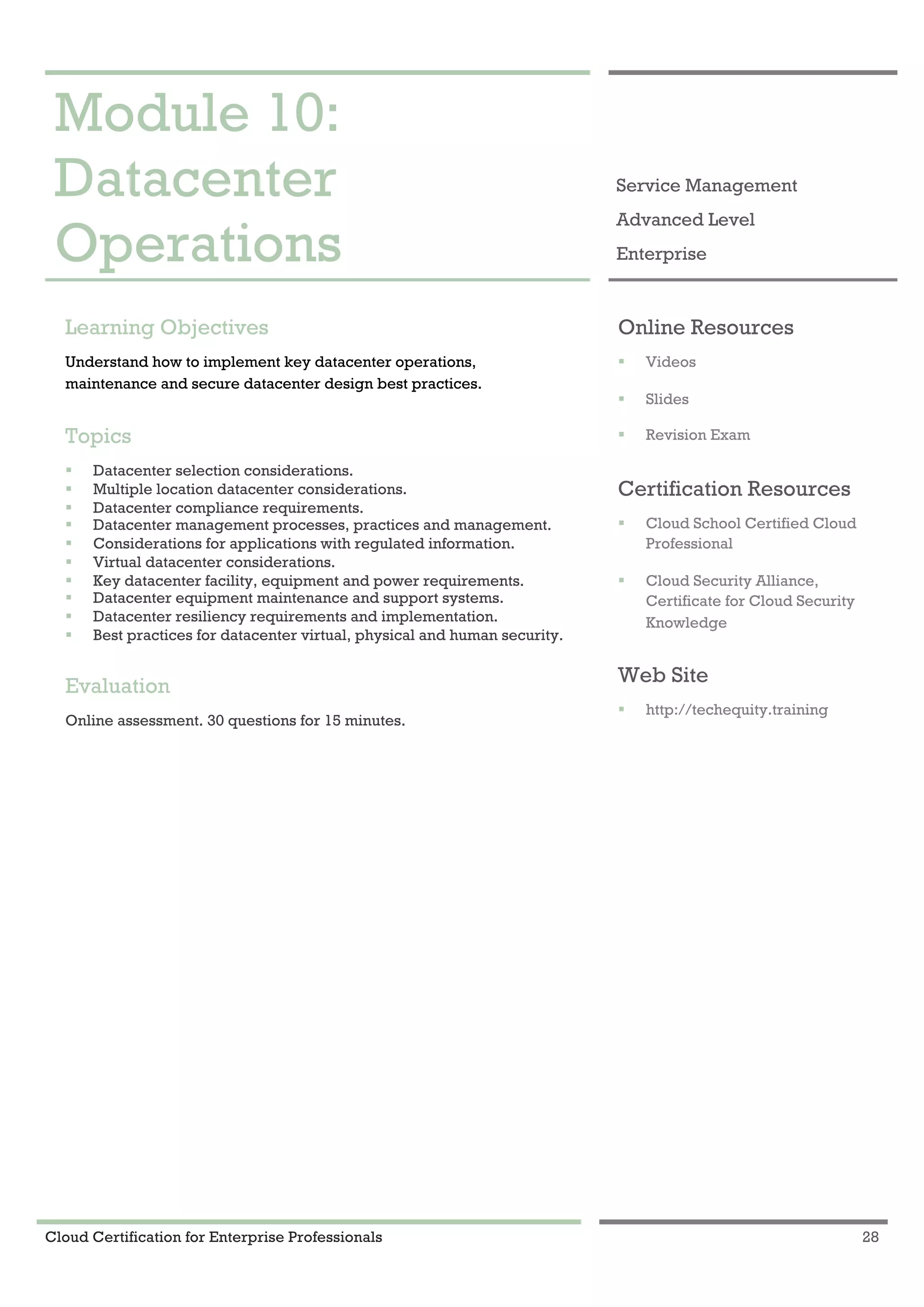 Cloud Certification for Enterprise Professionals 28
Module 10: Datacenter Operations 1
Module 10:
Datacenter
Operations
Service Management
Advanced Level
Enterprise
Learning Objectives
Understand how to implement key datacenter operations,
maintenance and secure datacenter design best practices.
Topics
! Datacenter selection considerations.
! Multiple location datacenter considerations.
! Datacenter compliance requirements.
! Datacenter management processes, practices and management.
! Considerations for applications with regulated information.
! Virtual datacenter considerations.
! Key datacenter facility, equipment and power requirements.
! Datacenter equipment maintenance and support systems.
! Datacenter resiliency requirements and implementation.
! Best practices for datacenter virtual, physical and human security.
Evaluation
Online assessment. 30 questions for 15 minutes.
Online Resources
! Videos
! Slides
! Revision Exam
Certification Resources
! Cloud School Certified Cloud
Professional
! Cloud Security Alliance,
Certificate for Cloud Security
Knowledge
Web Site
! http://techequity.training
 