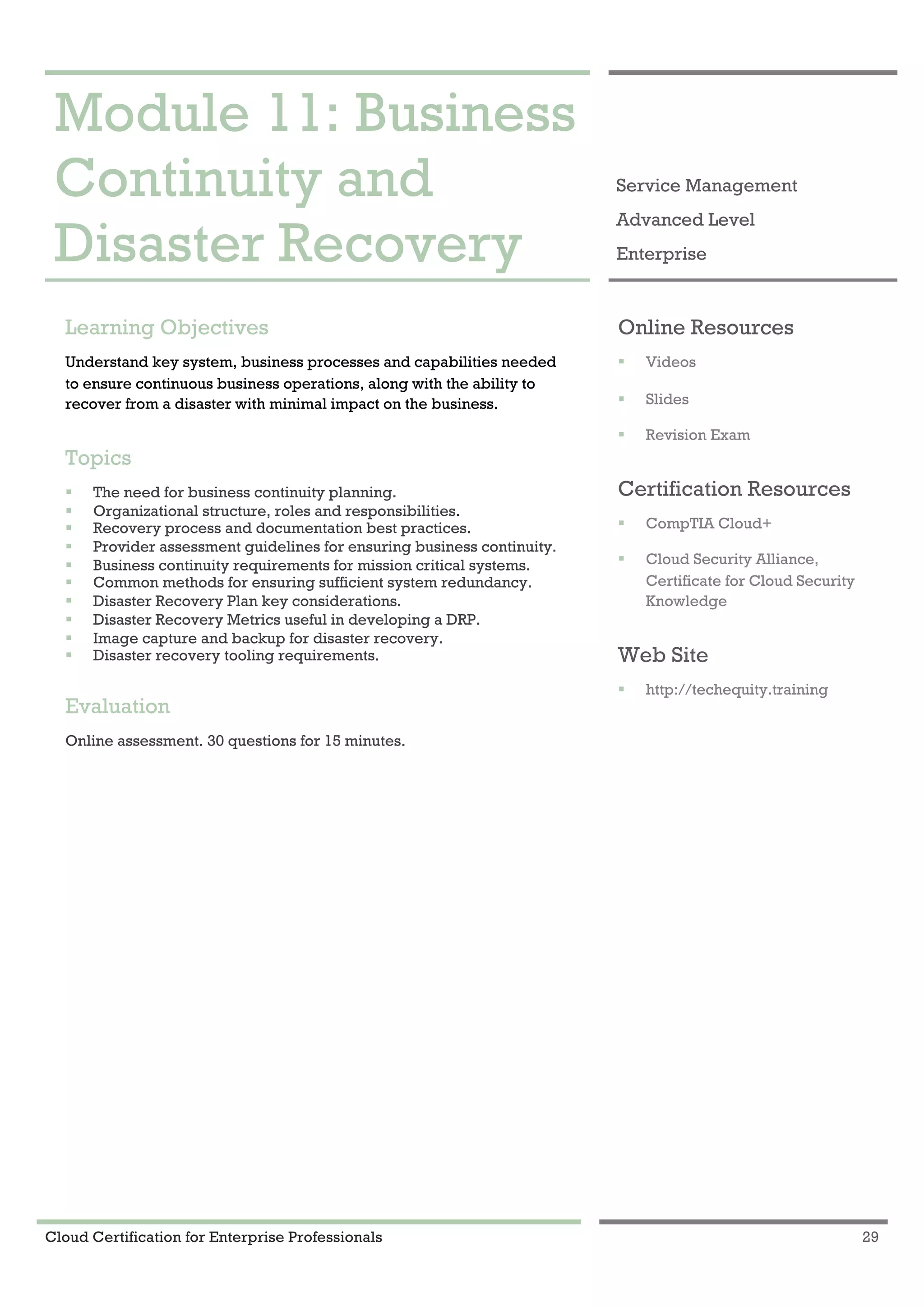 Cloud Certification for Enterprise Professionals 29
Module 11: Business Continuity and Disaster Recovery 1
Module 11: Business
Continuity and
Disaster Recovery
Service Management
Advanced Level
Enterprise
Learning Objectives
Understand key system, business processes and capabilities needed
to ensure continuous business operations, along with the ability to
recover from a disaster with minimal impact on the business.
Topics
! The need for business continuity planning.
! Organizational structure, roles and responsibilities.
! Recovery process and documentation best practices.
! Provider assessment guidelines for ensuring business continuity.
! Business continuity requirements for mission critical systems.
! Common methods for ensuring sufficient system redundancy.
! Disaster Recovery Plan key considerations.
! Disaster Recovery Metrics useful in developing a DRP.
! Image capture and backup for disaster recovery.
! Disaster recovery tooling requirements.
Evaluation
Online assessment. 30 questions for 15 minutes.
Online Resources
! Videos
! Slides
! Revision Exam
Certification Resources
! CompTIA Cloud+
! Cloud Security Alliance,
Certificate for Cloud Security
Knowledge
Web Site
! http://techequity.training
 