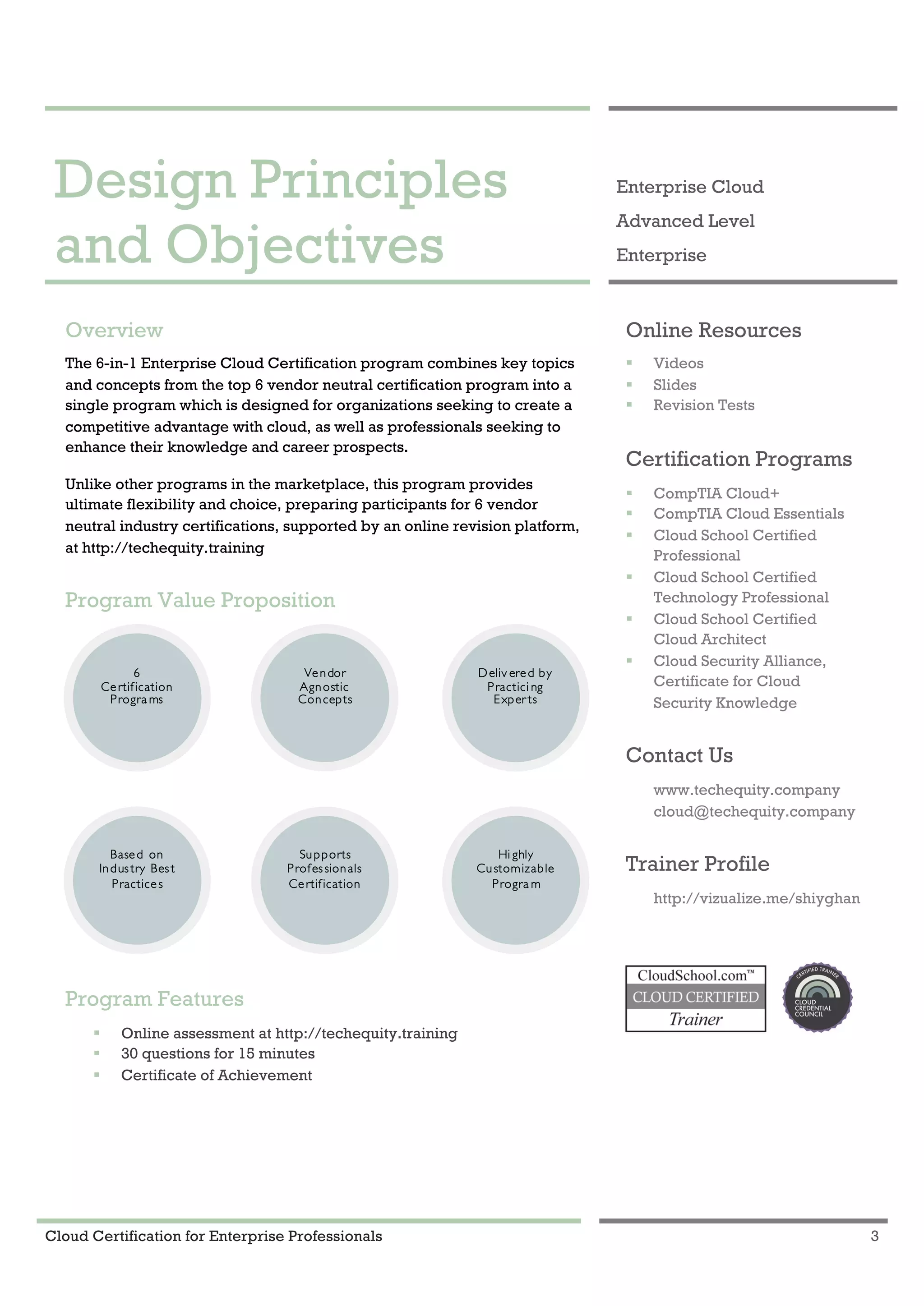 Cloud Certification for Enterprise Professionals 3
Design Principles and Objectives 1
Design Principles
and Objectives
Enterprise Cloud
Advanced Level
Enterprise
Overview
The 6-in-1 Enterprise Cloud Certification program combines key topics
and concepts from the top 6 vendor neutral certification program into a
single program which is designed for organizations seeking to create a
competitive advantage with cloud, as well as professionals seeking to
enhance their knowledge and career prospects.
Unlike other programs in the marketplace, this program provides
ultimate flexibility and choice, preparing participants for 6 vendor
neutral industry certifications, supported by an online revision platform,
at http://techequity.training
Program Value Proposition
Program Features
! Online assessment at http://techequity.training
! 30 questions for 15 minutes
! Certificate of Achievement
Online Resources
! Videos
! Slides
! Revision Tests
Certification Programs
! CompTIA Cloud+
! CompTIA Cloud Essentials
! Cloud School Certified
Professional
! Cloud School Certified
Technology Professional
! Cloud School Certified
Cloud Architect
! Cloud Security Alliance,
Certificate for Cloud
Security Knowledge
Contact Us
www.techequity.company
cloud@techequity.company
Trainer Profile
http://vizualize.me/shiyghan
6
Certification
Progra ms
Deliv ered by
Practici ng
Exper ts
Vendor
Agnostic
Concepts
Hi ghly
Customizable
Progra m
Based on
Industry Best
Practices
Supports
Professionals
Certification
 