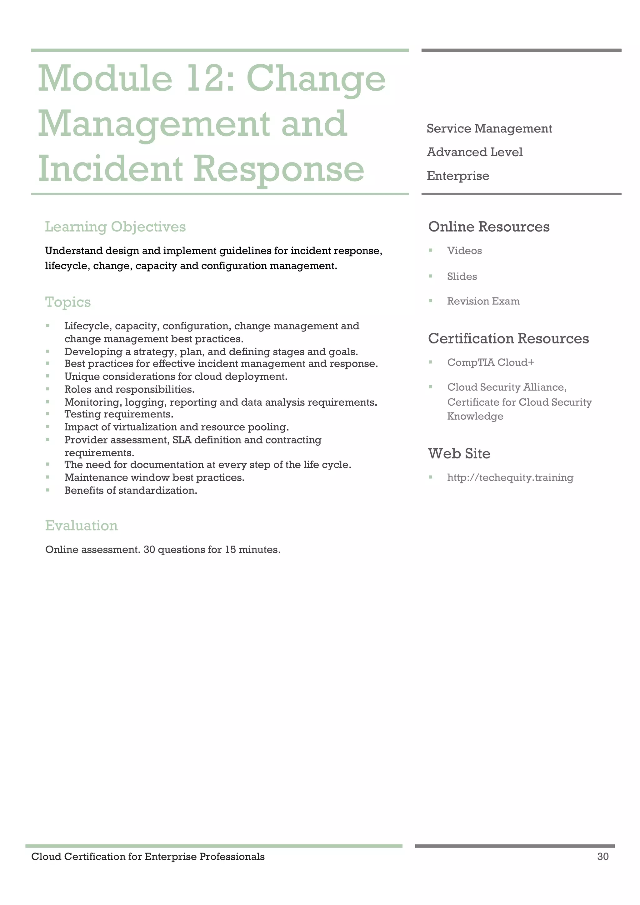 Cloud Certification for Enterprise Professionals 30
Module 12: Change Management and Incident Response 1
Module 12: Change
Management and
Incident Response
Service Management
Advanced Level
Enterprise
Learning Objectives
Understand design and implement guidelines for incident response,
lifecycle, change, capacity and configuration management.
Topics
! Lifecycle, capacity, configuration, change management and
change management best practices.
! Developing a strategy, plan, and defining stages and goals.
! Best practices for effective incident management and response.
! Unique considerations for cloud deployment.
! Roles and responsibilities.
! Monitoring, logging, reporting and data analysis requirements.
! Testing requirements.
! Impact of virtualization and resource pooling.
! Provider assessment, SLA definition and contracting
requirements.
! The need for documentation at every step of the life cycle.
! Maintenance window best practices.
! Benefits of standardization.
Evaluation
Online assessment. 30 questions for 15 minutes.
Online Resources
! Videos
! Slides
! Revision Exam
Certification Resources
! CompTIA Cloud+
! Cloud Security Alliance,
Certificate for Cloud Security
Knowledge
Web Site
! http://techequity.training
 