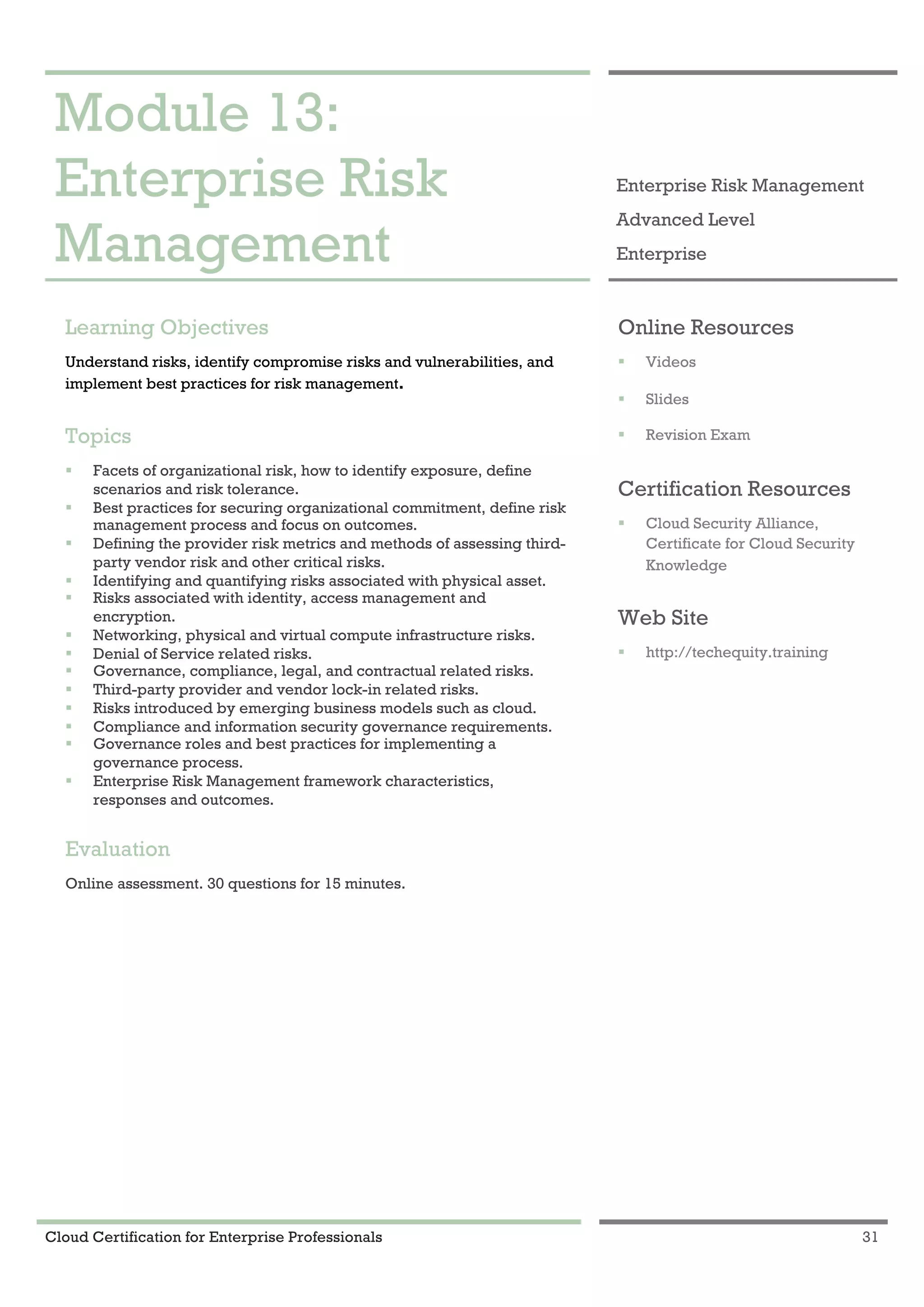 Cloud Certification for Enterprise Professionals 31
Module 13: Enterprise Risk Management 1
Module 13:
Enterprise Risk
Management
Enterprise Risk Management
Advanced Level
Enterprise
Learning Objectives
Understand risks, identify compromise risks and vulnerabilities, and
implement best practices for risk management.
Topics
! Facets of organizational risk, how to identify exposure, define
scenarios and risk tolerance.
! Best practices for securing organizational commitment, define risk
management process and focus on outcomes.
! Defining the provider risk metrics and methods of assessing third-
party vendor risk and other critical risks.
! Identifying and quantifying risks associated with physical asset.
! Risks associated with identity, access management and
encryption.
! Networking, physical and virtual compute infrastructure risks.
! Denial of Service related risks.
! Governance, compliance, legal, and contractual related risks.
! Third-party provider and vendor lock-in related risks.
! Risks introduced by emerging business models such as cloud.
! Compliance and information security governance requirements.
! Governance roles and best practices for implementing a
governance process.
! Enterprise Risk Management framework characteristics,
responses and outcomes.
Evaluation
Online assessment. 30 questions for 15 minutes.
Online Resources
! Videos
! Slides
! Revision Exam
Certification Resources
! Cloud Security Alliance,
Certificate for Cloud Security
Knowledge
Web Site
! http://techequity.training
 