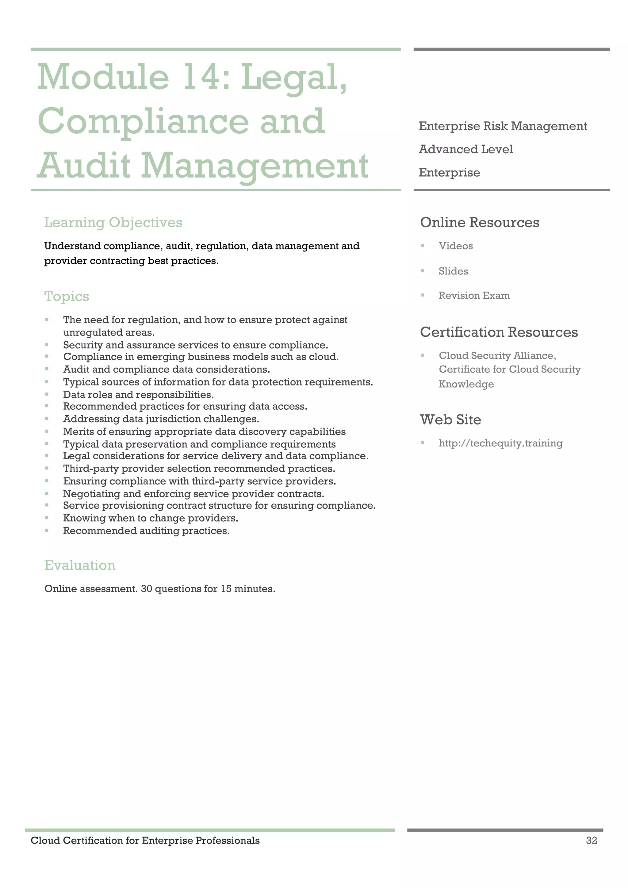 Cloud Certification for Enterprise Professionals 32
Module 14: Legal, Compliance and Audit Management 1
Module 14: Legal,
Compliance and
Audit Management
Enterprise Risk Management
Advanced Level
Enterprise
Learning Objectives
Understand compliance, audit, regulation, data management and
provider contracting best practices.
Topics
! The need for regulation, and how to ensure protect against
unregulated areas.
! Security and assurance services to ensure compliance.
! Compliance in emerging business models such as cloud.
! Audit and compliance data considerations.
! Typical sources of information for data protection requirements.
! Data roles and responsibilities.
! Recommended practices for ensuring data access.
! Addressing data jurisdiction challenges.
! Merits of ensuring appropriate data discovery capabilities
! Typical data preservation and compliance requirements
! Legal considerations for service delivery and data compliance.
! Third-party provider selection recommended practices.
! Ensuring compliance with third-party service providers.
! Negotiating and enforcing service provider contracts.
! Service provisioning contract structure for ensuring compliance.
! Knowing when to change providers.
! Recommended auditing practices.
Evaluation
Online assessment. 30 questions for 15 minutes.
Online Resources
! Videos
! Slides
! Revision Exam
Certification Resources
! Cloud Security Alliance,
Certificate for Cloud Security
Knowledge
Web Site
! http://techequity.training
 