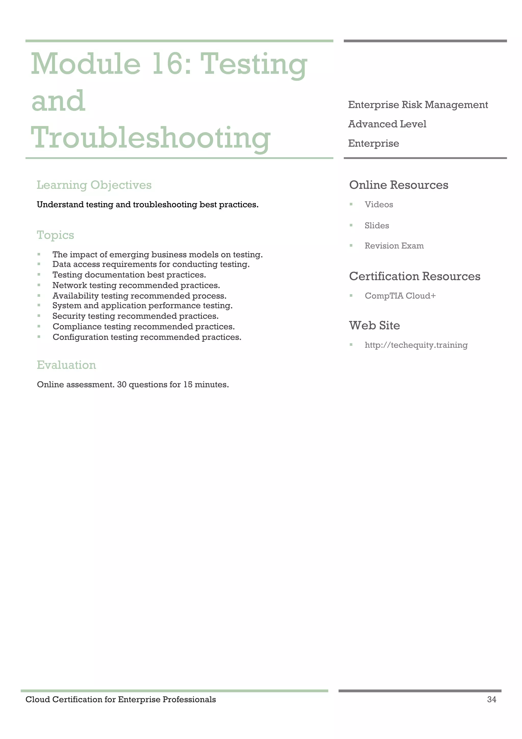 Cloud Certification for Enterprise Professionals 34
Module 16: Testing and Troubleshooting 1
Module 16: Testing
and
Troubleshooting
Enterprise Risk Management
Advanced Level
Enterprise
Learning Objectives
Understand testing and troubleshooting best practices.
Topics
! The impact of emerging business models on testing.
! Data access requirements for conducting testing.
! Testing documentation best practices.
! Network testing recommended practices.
! Availability testing recommended process.
! System and application performance testing.
! Security testing recommended practices.
! Compliance testing recommended practices.
! Configuration testing recommended practices.
Evaluation
Online assessment. 30 questions for 15 minutes.
Online Resources
! Videos
! Slides
! Revision Exam
Certification Resources
! CompTIA Cloud+
Web Site
! http://techequity.training
 
