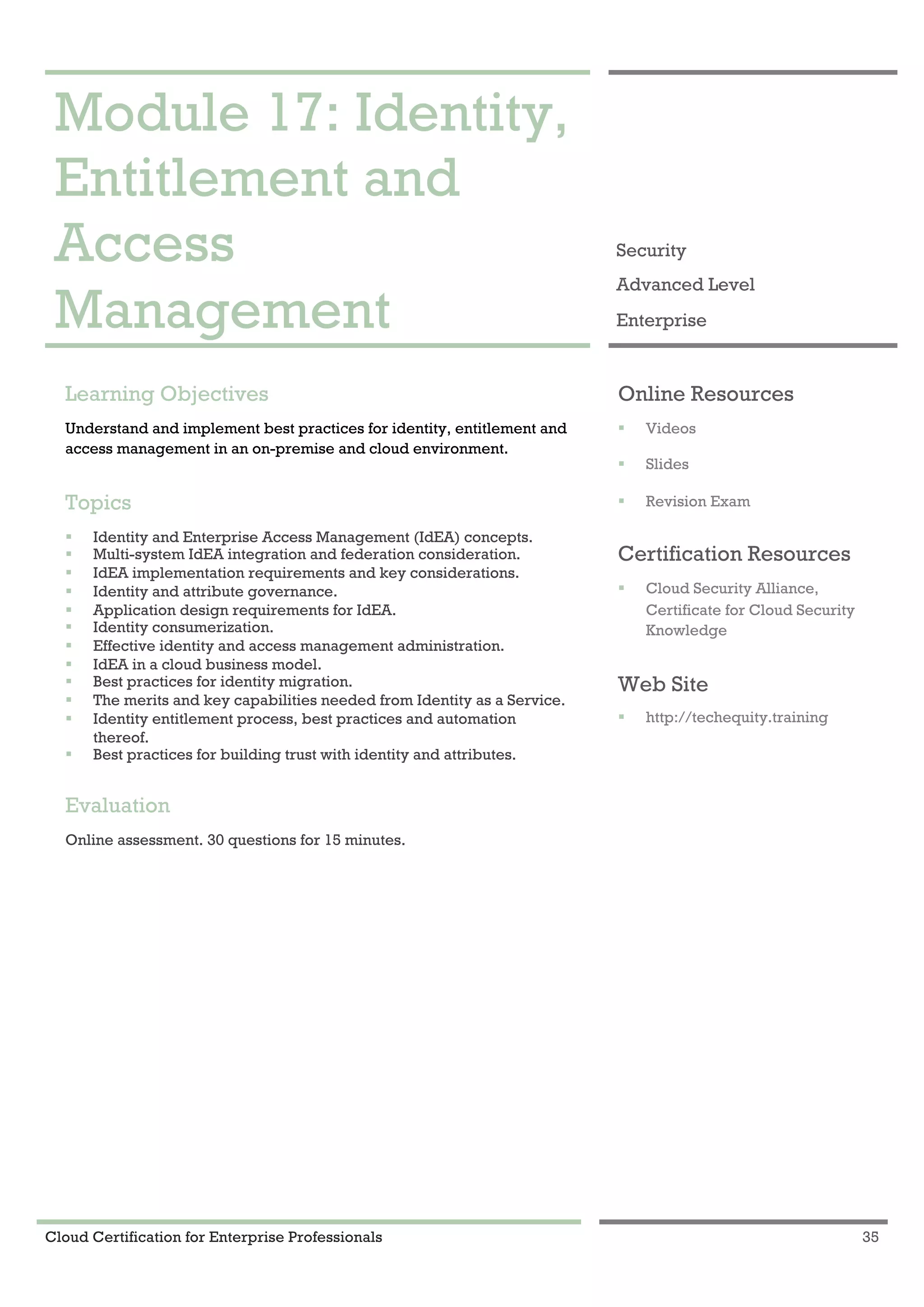 Cloud Certification for Enterprise Professionals 35
Module 17: Identity, Entitlement and Access Management 1
Module 17: Identity,
Entitlement and
Access
Management
Security
Advanced Level
Enterprise
Learning Objectives
Understand and implement best practices for identity, entitlement and
access management in an on-premise and cloud environment.
Topics
! Identity and Enterprise Access Management (IdEA) concepts.
! Multi-system IdEA integration and federation consideration.
! IdEA implementation requirements and key considerations.
! Identity and attribute governance.
! Application design requirements for IdEA.
! Identity consumerization.
! Effective identity and access management administration.
! IdEA in a cloud business model.
! Best practices for identity migration.
! The merits and key capabilities needed from Identity as a Service.
! Identity entitlement process, best practices and automation
thereof.
! Best practices for building trust with identity and attributes.
Evaluation
Online assessment. 30 questions for 15 minutes.
Online Resources
! Videos
! Slides
! Revision Exam
Certification Resources
! Cloud Security Alliance,
Certificate for Cloud Security
Knowledge
Web Site
! http://techequity.training
 