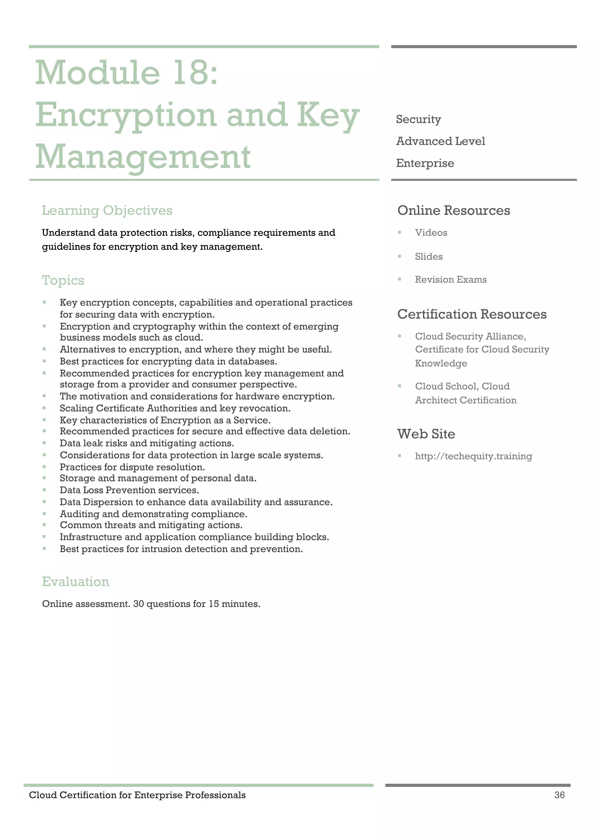 Cloud Certification for Enterprise Professionals 36
Module 18: Encryption and Key Management 1
Module 18:
Encryption and Key
Management
Security
Advanced Level
Enterprise
Learning Objectives
Understand data protection risks, compliance requirements and
guidelines for encryption and key management.
Topics
! Key encryption concepts, capabilities and operational practices
for securing data with encryption.
! Encryption and cryptography within the context of emerging
business models such as cloud.
! Alternatives to encryption, and where they might be useful.
! Best practices for encrypting data in databases.
! Recommended practices for encryption key management and
storage from a provider and consumer perspective.
! The motivation and considerations for hardware encryption.
! Scaling Certificate Authorities and key revocation.
! Key characteristics of Encryption as a Service.
! Recommended practices for secure and effective data deletion.
! Data leak risks and mitigating actions.
! Considerations for data protection in large scale systems.
! Practices for dispute resolution.
! Storage and management of personal data.
! Data Loss Prevention services.
! Data Dispersion to enhance data availability and assurance.
! Auditing and demonstrating compliance.
! Common threats and mitigating actions.
! Infrastructure and application compliance building blocks.
! Best practices for intrusion detection and prevention.
Evaluation
Online assessment. 30 questions for 15 minutes.
Online Resources
! Videos
! Slides
! Revision Exams
Certification Resources
! Cloud Security Alliance,
Certificate for Cloud Security
Knowledge
! Cloud School, Cloud
Architect Certification
Web Site
! http://techequity.training
 