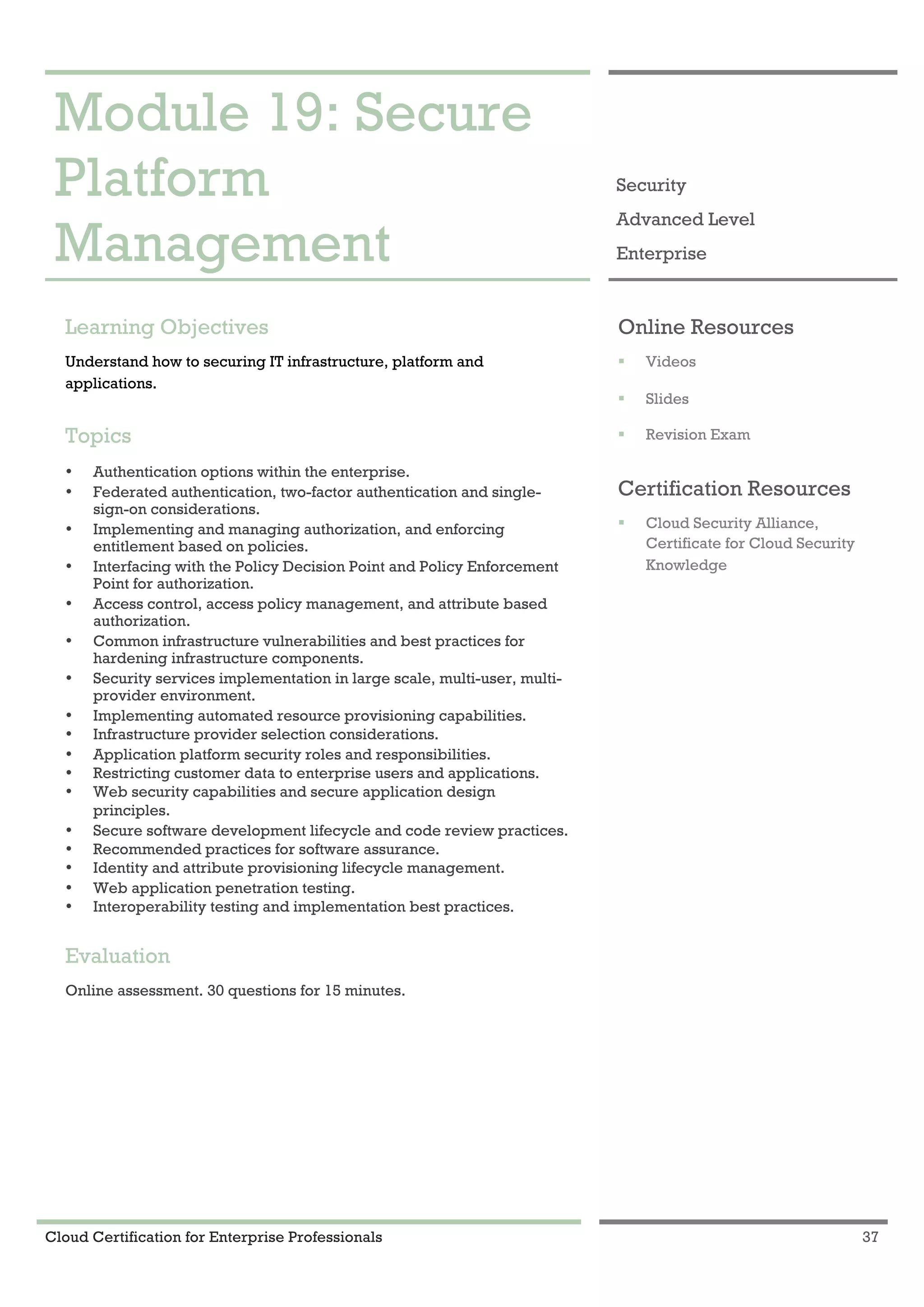 Cloud Certification for Enterprise Professionals 37
Module 19: Secure Platform Management 1
Module 19: Secure
Platform
Management
Security
Advanced Level
Enterprise
Learning Objectives
Understand how to securing IT infrastructure, platform and
applications.
Topics
• Authentication options within the enterprise.
• Federated authentication, two-factor authentication and single-
sign-on considerations.
• Implementing and managing authorization, and enforcing
entitlement based on policies.
• Interfacing with the Policy Decision Point and Policy Enforcement
Point for authorization.
• Access control, access policy management, and attribute based
authorization.
• Common infrastructure vulnerabilities and best practices for
hardening infrastructure components.
• Security services implementation in large scale, multi-user, multi-
provider environment.
• Implementing automated resource provisioning capabilities.
• Infrastructure provider selection considerations.
• Application platform security roles and responsibilities.
• Restricting customer data to enterprise users and applications.
• Web security capabilities and secure application design
principles.
• Secure software development lifecycle and code review practices.
• Recommended practices for software assurance.
• Identity and attribute provisioning lifecycle management.
• Web application penetration testing.
• Interoperability testing and implementation best practices.
Evaluation
Online assessment. 30 questions for 15 minutes.
Online Resources
! Videos
! Slides
! Revision Exam
Certification Resources
! Cloud Security Alliance,
Certificate for Cloud Security
Knowledge
 