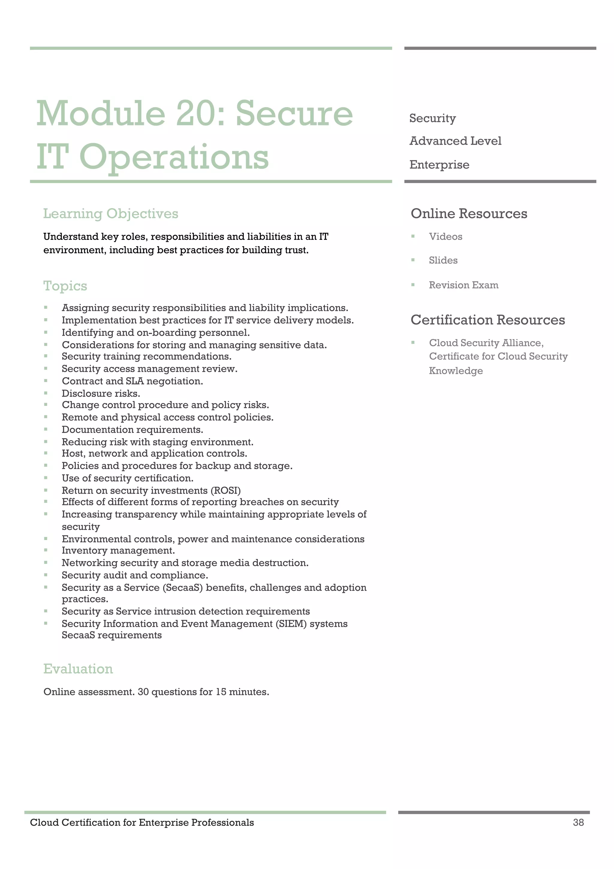 Cloud Certification for Enterprise Professionals 38
Module 20: Secure IT Operations 1
Module 20: Secure
IT Operations
Security
Advanced Level
Enterprise
Learning Objectives
Understand key roles, responsibilities and liabilities in an IT
environment, including best practices for building trust.
Topics
! Assigning security responsibilities and liability implications.
! Implementation best practices for IT service delivery models.
! Identifying and on-boarding personnel.
! Considerations for storing and managing sensitive data.
! Security training recommendations.
! Security access management review.
! Contract and SLA negotiation.
! Disclosure risks.
! Change control procedure and policy risks.
! Remote and physical access control policies.
! Documentation requirements.
! Reducing risk with staging environment.
! Host, network and application controls.
! Policies and procedures for backup and storage.
! Use of security certification.
! Return on security investments (ROSI)
! Effects of different forms of reporting breaches on security
! Increasing transparency while maintaining appropriate levels of
security
! Environmental controls, power and maintenance considerations
! Inventory management.
! Networking security and storage media destruction.
! Security audit and compliance.
! Security as a Service (SecaaS) benefits, challenges and adoption
practices.
! Security as Service intrusion detection requirements
! Security Information and Event Management (SIEM) systems
SecaaS requirements
Evaluation
Online assessment. 30 questions for 15 minutes.
Online Resources
! Videos
! Slides
! Revision Exam
Certification Resources
! Cloud Security Alliance,
Certificate for Cloud Security
Knowledge
 