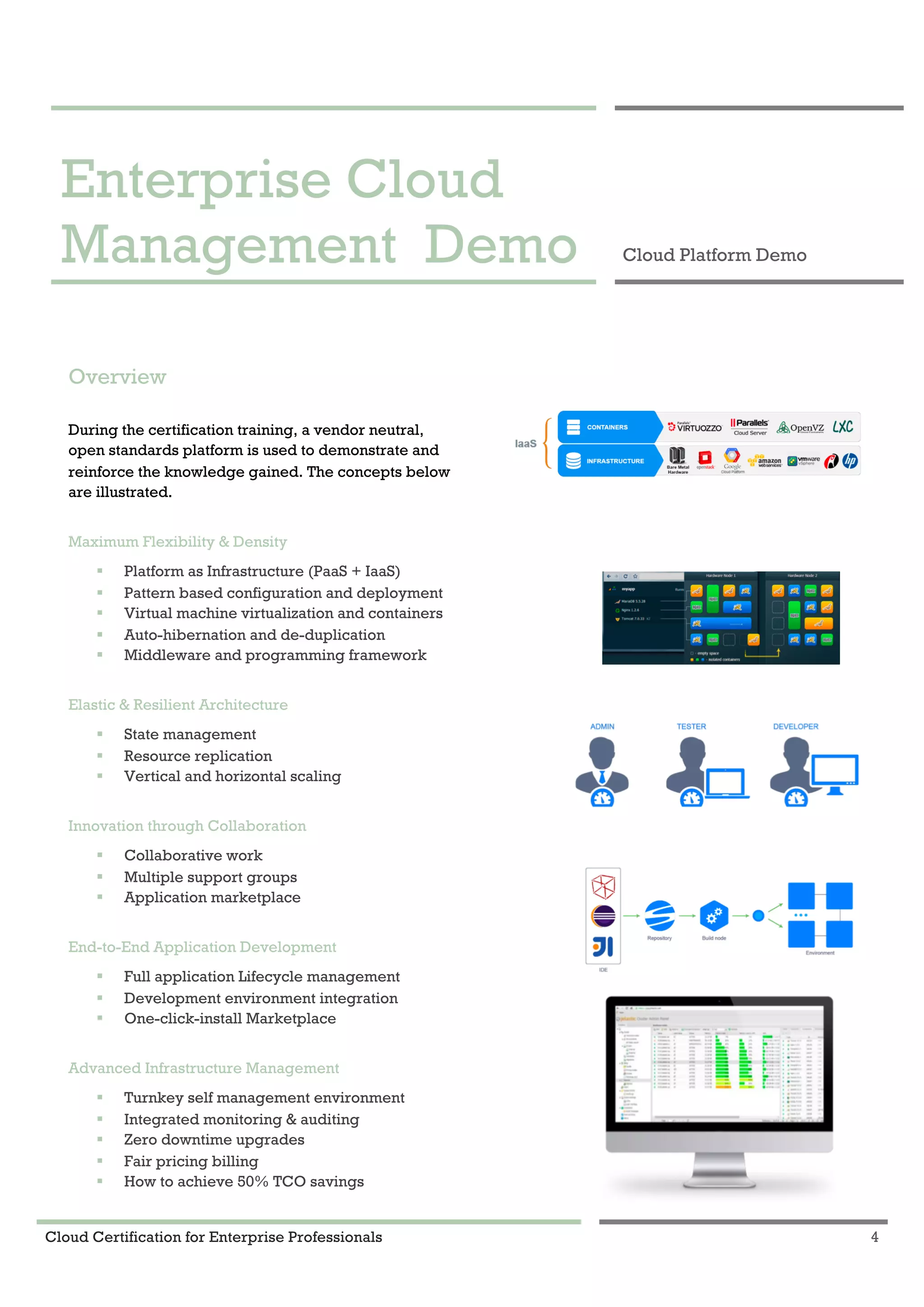 Cloud Certification for Enterprise Professionals 4
Enterprise Cloud Management Demo 1
Enterprise Cloud
Management Demo Cloud Platform Demo
Overview
During the certification training, a vendor neutral,
open standards platform is used to demonstrate and
reinforce the knowledge gained. The concepts below
are illustrated.
Maximum Flexibility & Density
! Platform as Infrastructure (PaaS + IaaS)
! Pattern based configuration and deployment
! Virtual machine virtualization and containers
! Auto-hibernation and de-duplication
! Middleware and programming framework
Elastic & Resilient Architecture
! State management
! Resource replication
! Vertical and horizontal scaling
Innovation through Collaboration
! Collaborative work
! Multiple support groups
! Application marketplace
End-to-End Application Development
! Full application Lifecycle management
! Development environment integration
! One-click-install Marketplace
Advanced Infrastructure Management
! Turnkey self management environment
! Integrated monitoring & auditing
! Zero downtime upgrades
! Fair pricing billing
! How to achieve 50% TCO savings
 
