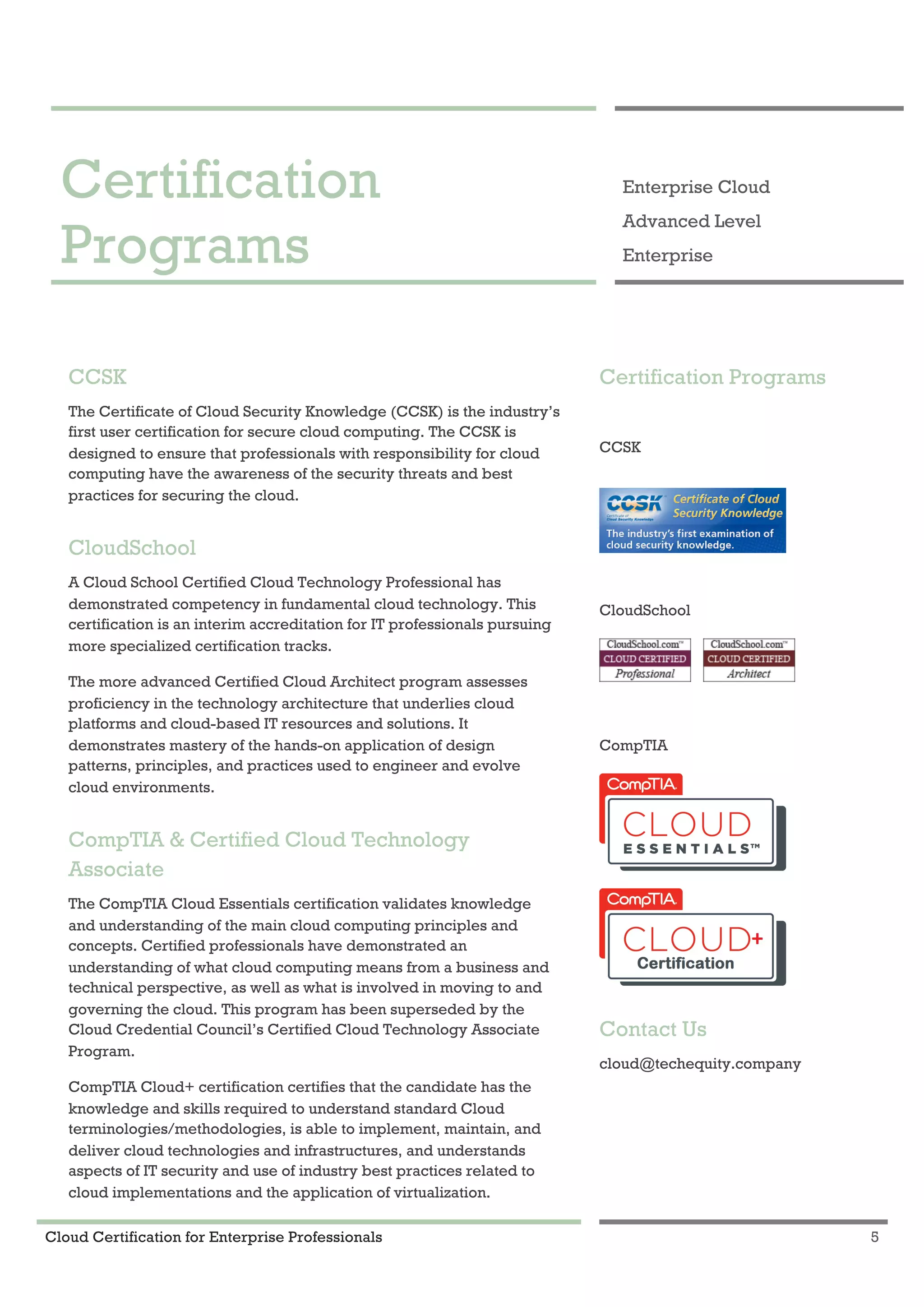 Cloud Certification for Enterprise Professionals 5
Certification Programs 1
Certification
Programs
Enterprise Cloud
Advanced Level
Enterprise
CCSK
The Certificate of Cloud Security Knowledge (CCSK) is the industry’s
first user certification for secure cloud computing. The CCSK is
designed to ensure that professionals with responsibility for cloud
computing have the awareness of the security threats and best
practices for securing the cloud.
CloudSchool
A Cloud School Certified Cloud Technology Professional has
demonstrated competency in fundamental cloud technology. This
certification is an interim accreditation for IT professionals pursuing
more specialized certification tracks.
The more advanced Certified Cloud Architect program assesses
proficiency in the technology architecture that underlies cloud
platforms and cloud-based IT resources and solutions. It
demonstrates mastery of the hands-on application of design
patterns, principles, and practices used to engineer and evolve
cloud environments.
CompTIA & Certified Cloud Technology
Associate
The CompTIA Cloud Essentials certification validates knowledge
and understanding of the main cloud computing principles and
concepts. Certified professionals have demonstrated an
understanding of what cloud computing means from a business and
technical perspective, as well as what is involved in moving to and
governing the cloud. This program has been superseded by the
Cloud Credential Council’s Certified Cloud Technology Associate
Program.
CompTIA Cloud+ certification certifies that the candidate has the
knowledge and skills required to understand standard Cloud
terminologies/methodologies, is able to implement, maintain, and
deliver cloud technologies and infrastructures, and understands
aspects of IT security and use of industry best practices related to
cloud implementations and the application of virtualization.
Certification Programs
CCSK
CloudSchool
CompTIA
Contact Us
cloud@techequity.company
 