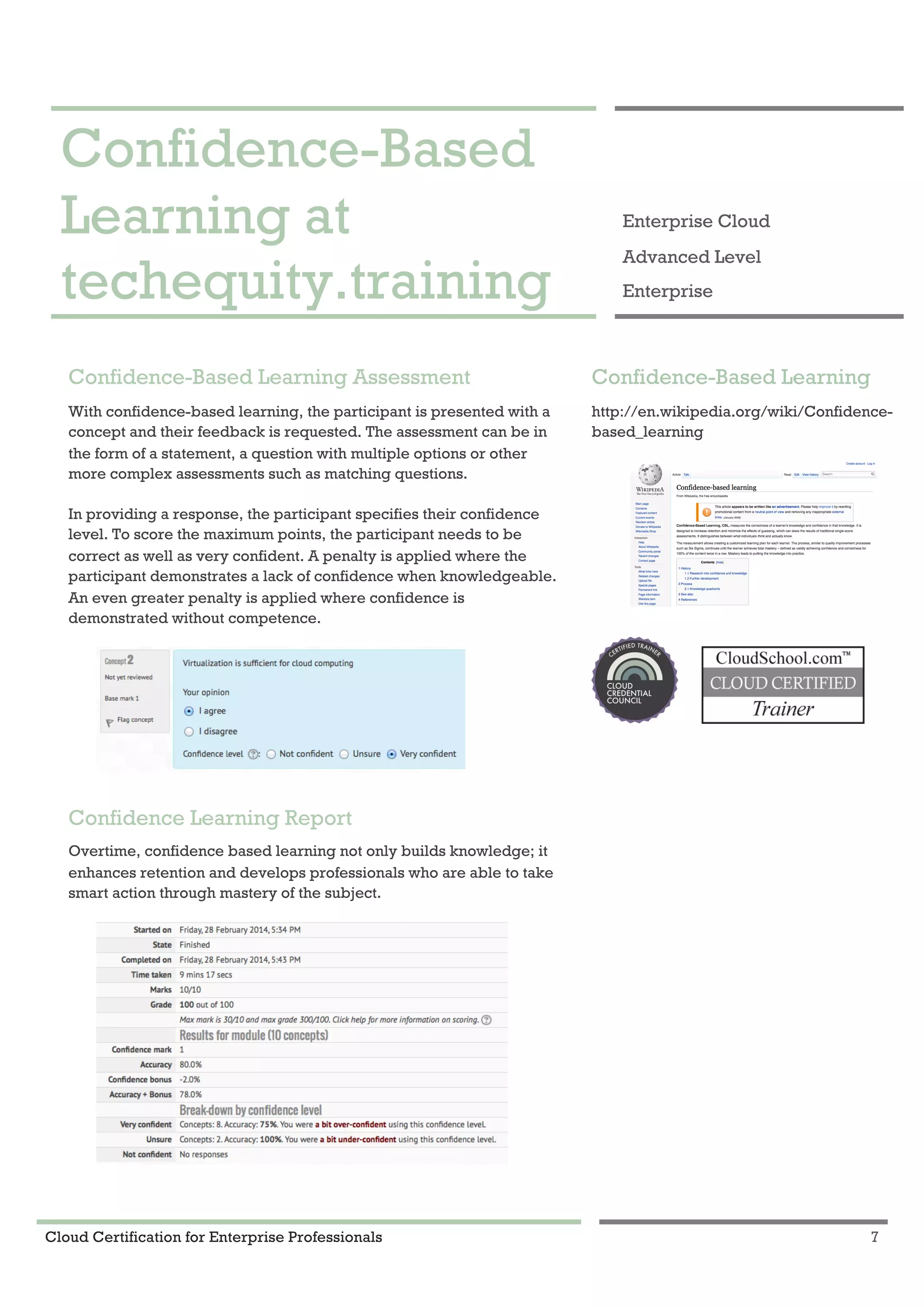 Cloud Certification for Enterprise Professionals 7
Confidence-Based Learning at techequity.training 1
Confidence-Based
Learning at
techequity.training
Enterprise Cloud
Advanced Level
Enterprise
Confidence-Based Learning Assessment
With confidence-based learning, the participant is presented with a
concept and their feedback is requested. The assessment can be in
the form of a statement, a question with multiple options or other
more complex assessments such as matching questions.
In providing a response, the participant specifies their confidence
level. To score the maximum points, the participant needs to be
correct as well as very confident. A penalty is applied where the
participant demonstrates a lack of confidence when knowledgeable.
An even greater penalty is applied where confidence is
demonstrated without competence.
Confidence Learning Report
Overtime, confidence based learning not only builds knowledge; it
enhances retention and develops professionals who are able to take
smart action through mastery of the subject.
Confidence-Based Learning
http://en.wikipedia.org/wiki/Confidence-
based_learning
 