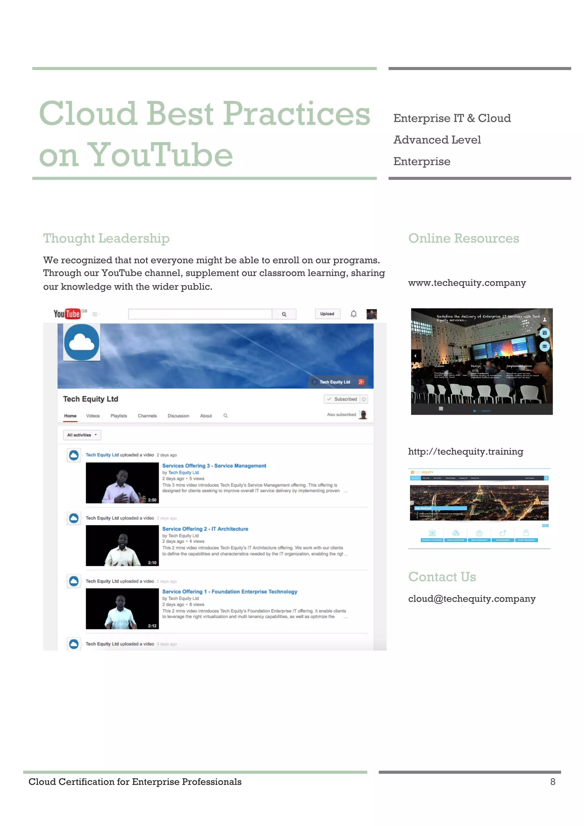 Cloud Certification for Enterprise Professionals 8
Cloud Best Practices on YouTube 1
Cloud Best Practices
on YouTube
Enterprise IT & Cloud
Advanced Level
Enterprise
Thought Leadership
We recognized that not everyone might be able to enroll on our programs.
Through our YouTube channel, supplement our classroom learning, sharing
our knowledge with the wider public.
Online Resources
www.techequity.company
http://techequity.training
Contact Us
cloud@techequity.company
 