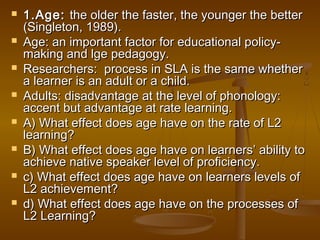  1.Age:1.Age: the older the faster, the younger the betterthe older the faster, the younger the better
(Singleton, 1989).(Singleton, 1989).
 Age: an important factor for educational policy-Age: an important factor for educational policy-
making and lge pedagogy.making and lge pedagogy.
 Researchers: process in SLA is the same whetherResearchers: process in SLA is the same whether
a learner is an adult or a child.a learner is an adult or a child.
 Adults: disadvantage at the level of phonology:Adults: disadvantage at the level of phonology:
accent but advantage at rate learning.accent but advantage at rate learning.
 A) What effect does age have on the rate of L2A) What effect does age have on the rate of L2
learning?learning?
 B) What effect does age have on learners’ ability toB) What effect does age have on learners’ ability to
achieve native speaker level of proficiency.achieve native speaker level of proficiency.
 c) What effect does age have on learners levels ofc) What effect does age have on learners levels of
L2 achievement?L2 achievement?
 d) What effect does age have on the processes ofd) What effect does age have on the processes of
L2 Learning?L2 Learning?
 