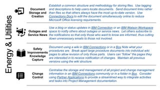 Document
Storage and
Creation
Establish a common structure and methodology for storing files. Use tagging
and descriptions to help users locate documents. Send document links rather
than files so that others always have the most up-to-date version. Use
Connections Docs to edit the document simultaneously online to reduce
Microsoft Office licensing requirements.
Outages and
Service News
Use a blog or status updates in IBM Connection or an IBM Watson Workspace
space to notify others about outages or service news. Let others subscribe to
the notifications so that only those who want to know are informed, thus cutting
down unnecessary emails to those not involved.
Safety
Improvements
Knowledge
Capture
Document using a wiki in IBM Connections or in a Box Note what your
procedures are. Break apart large procedure documents into individual wiki
pages to allow revision of only those parts. Users can “follow” the pages they
are interested in to receive notification of changes. Maintain all previous
versions using the wiki structure.
Change
Control
Centralise the storage and management of all project and change management
information in an IBM Connections community or in a folder in Box. Consider
using Partner Applications to provide a streamlined way to integrate activities
and tasks into Project Management documentation.
Energy&Utilities
 