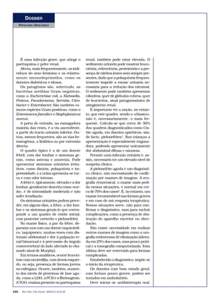 DOSSIER
      PATOLOGIA UROLÓGICA




    É uma infecção grave, que atinge o        renal, também pode estar elevada. O
 parênquima e pelve renal.                    sedimento urinário pode mostrar leuco-
    Afecta, mais frequentemente, os indi-     citúria, eritrocitúria, proteinúria e a pre-
 víduos do sexo feminino e os relativa-       sença de nitritos (estes nem sempre pre-
 mente imunodeprimidos, como os               sentes, dado que a polaquiúria frequen-
 doentes diabéticos e idosos.                 temente impede a estase urinária ne-
    Os patogénios são, sobretudo, as          cessária para a redução dos nitratos).
 bactérias aeróbias Gram negativas,           O sedimento pode também apresentar
 como a Escherichiae coli, a Klebsiella,      cilindros, quer de glóbulos rubros, quer
 Proteus, Pseudomonas, Serratia, Citro-       de leucócitos, sinal patognomónico de
 bacter e Enterobacter. São também co-        atingimento renal.
 muns espécies Gram positivas, como o             É importante ter a noção, no entan-
 Enterococcus faecalis e o Staphylococcus     to, que este quadro, sendo o «clássico»,
 aureus.                                      não é, necessariamente, o mais fre-
    A porta de entrada, na esmagadora         quente. Calcula-se que cerca de 30%
 maioria das vezes, é a via ascendente,       dos quadros diagnosticados como Cis-
 a partir do tracto urinário inferior. Ou-    tite aguda, em doentes apiréticos, são,
 tras, menos frequentes, são as vias he-      de facto, pielonefrites1. Nas crianças a
 matogénea, a linfática ou por extensão       apresentação é especialmente engana-
 directa.                                     dora, podendo apresentar unicamente
    O quadro típico é o de um doente          dor abdominal difusa e náuseas.
 febril, com dor lombar e sintomas ge-            Perante uma infecção urinária é, as-
 rais, como astenia e anorexia. Pode          sim, necessário ter um elevado nível de
 apresentar sintomas urinários irrita-        suspeita clínica.
 tivos, como disúria, polaquiúria e im-           A pielonefrite aguda é um diagnósti-
 periosidade, e a urina apresenta-se tur-     co clínico, não necessitando de confir-
 va e com odor intenso.                       mação por exames de imagem. A eco-
    A febre é, tipicamente, elevada e a dor   grafia renovesical, o exame mais pedi-
 lombar, geralmente descrita como «sur-       do nestas situações, é normal em cer-
 da», é de intensidade moderada e não         ca de 70% dos casos4. É, no entanto, um
 sofre irradiação.                            exame recomendável nas formas graves
    Os sintomas urinários podem prece-        e em caso de má resposta terapêutica.
 der, em alguns dias, a febre, a dor lom-     Nestas situações serve, não para con-
 bar e os sintomas gerais (o que corres-      firmar o diagnóstico, mas para excluir
 ponde a um quadro de cistite inicial,        complicações, como a presença de obs-
 com posterior ureterite e pielonefrite).     trução do aparelho excretor ou abce-
    No exame físico, a par da febre, de-      dação.
 paramo-nos com um doente taquicárdi-             Não existe necessidade em realizar
 co, taquipneico, muitas vezes com dis-       outros exames de imagem como a uro-
 tensão abdominal e dor à palpação re-        grafia endovenosa de eliminação (altera-
 nal bimanual e à percussão do ângulo         da em 25% dos casos, mas pouco práti-
 costovertebral do lado afectado (o cha-      ca) e a tomografia computorizada. Esta
 mado sinal de Murphy).                       última deve ser reservada para formas
    Em termos analíticos, ocorre leucoci-     complicadas.
 tose com neutrofilia, com desvio esquer-         Estabelecido o diagnóstico, impõe-se
 do, ou seja, presença de formas jovens       o início da terapêutica.
 no esfregaço. Ocorre, também, aumen-             Os doentes com bom estado geral,
 to dos níveis de proteínas de fase agu-      com formas pouco graves, podem ser
 da, como a LDH, a PCR e o fibrinogénio.      tratados em ambulatório.
 A TGO, enzima presente no parênquima             Deve iniciar-se antibioterapia oral,

220     Rev Port Clin Geral 2005;21:219-25
 