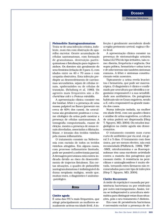 DOSSIER
                                                                 PATOLOGIA UROLÓGICA




Pielonefrite Xantogranulomatosa            fecção é geralmente ascendente desde
Trata-se de uma infecção crónica, indo-    a região perimeato uretral, vagina e flo-
lente, num rim com obstrução do apa-       ra fecal.
relho excretor. Ocorre acumulação de           A apresentação clínica consiste na
células xantomatosas, com formação         presença de sintomatologia urinária
de granulomas, destruição parên-           baixa («LUTS») do tipo irritativo, tais co-
quimatosa e fistulização para órgãos vi-   mo: disúria, frequência e urgência. Dor
zinhos. Os doentes são geralmente do       supra púbica, hematúria e urina turva
sexo feminino (relação de 3 para 1), com   e de odor intenso são também sintomas
idades entre os 40 e 70 anos e com         comuns. A febre e sintomas constitu-
uropatia obstrutiva. Esta infecção pre-    cionais estão ausentes.
dispõe ao desenvolvimento de carcino-          Tipicamente a urina revela leucóci-
mas secundários, sejam de células re-      tos e hematúria, que pode ser macros-
nais, epidermóides ou de células de        cópica. O diagnóstico é clínico e confir-
transição. (Schoborg et al, 1980). Os      mado por urocultura que identifica o or-
agentes mais frequentes são a Es-          ganismo responsável e a sua sensibili-
cherichiae coli e o Proteus mirabilis.     dade aos antibióticos. Os patogénios
    A apresentação clínica consiste em     habituais são os Gram negativos, sendo
dor lombar, febre e a presença de uma      a E. coli a responsável na grande maio-
massa palpável no flanco (presente em      ria dos casos.
cerca de 60% dos casos). As urocul-            Numa infecção isolada, na mulher
turas são geralmente positivas e o exa-    em idade fértil, com um quadro clínico
me citológico da urina pode mostrar a      e análise de urina sugestivos, a cultura
presença de células xantomatosas. A        de urina poderá ser dispensada (Hiep
tomografia computorizada, exame de         T. Nguyen, MD, 2004). Os estudos ima-
eleição, mostra a presença de zonas re-    giológicos na cistite aguda são desne-
nais abcedadas, associadas a dilatação,    cessários.
litíase, e invasão dos tecidos vizinhos        O tratamento consiste num curso
pela massa inflamatória.                   curto de antibiótico por via oral, em ge-
    O tratamento consiste na Nefrecto-     ral 3 a 5 dias. O tratamento com dose
mia com excisão de todos os tecidos        única, por ser menos efectivo, não está
vizinhos atingidos. Em alguns casos,       recomendado (Philbrieck, 1986). TMP-
com processo inflamatório limitado,        -SMX, nitrofurantoína e as fluoroqui-
pode ser possível a nefrectomia parcial.   nolonas têm uma excelente actividade
A drenagem percutânea está contra-in-      contra a maioria dos patogénios que
dicada devido ao risco do desenvolvi-      causam cistite. A resistência às peni-
mento de trajectos fistulosos. Em cer-     cilinas e aminoglicosideos é muito ele-
tas situações, o quadro de pielonefrite    vada, tornando estes fármacos não re-
xantogranulomatosa é indistinguível do     comendados para este tipo de infecções
duma neoplasia maligna, sendo que,         (Hiep T. Nguyen, MD, 2004).
muitas vezes, o diagnóstico é anátomo-
-patológico.                               Cistite Recorrente
                                           A cistite de repetição é causada por per-
                                           sistência bacteriana ou por reinfecção
                BEXIGA                     por outro microorganismo. Assim, tor-
                                           na-se indispensável a urocultura siste-
Cistite aguda                              mática para distinguir estas duas situa-
É uma das ITU’s mais frequentes, que       ções, pois o seu tratamento é distinto.
atinge principalmente as mulheres se-         Em caso de persistência bacteriana
xualmente activas em idade fértil. A in-   é necessário excluir a presença de «fo-

                                                     Rev Port Clin Geral 2005;21:219-25   223
 