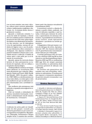 DOSSIER
      PATOLOGIA UROLÓGICA




 cos» no trato urinário, tais como: cálcu-    fazem parte das doenças sexualmente
 los, refluxo vesico-ureteral, pielonefrite   transmissíveis (DST).
 crónica, malformações congénitas, obs-          A escorrência uretral e a disúria do-
 trução, etc. A remoção destes «focos» é      minam o quadro clínico, podendo, em
 geralmente curativa.                         caso de infecções repetidas e mal tra-
    Quando a reinfecção urinária é a          tadas, evoluir para estenose da uretra
 causa da cistite de repetição, a doente      com o aparecimento de sintomas obs-
 deve ser avaliada quanto à existência de     trutivos. A quantidade de escorrência é
 factores de risco tais como: pobre inges-    muito variável, sendo tipicamente
 tão hídrica com diminuição da frequên-       abundante e purulenta na uretrite go-
 cia das micções, uso de diafragmas           nocócica.
 e/ou de espermicidas, excesso de cui-           O diagnóstico é feito por exame e cul-
 dados de higiene com o uso de produ-         tura do esfregaço da uretra. Aproxima-
 tos que diminuem a flora comensal e a        damente 30% dos homens infectados
 obstipação. Em algumas mulheres é            com N. gonorrhoeae têm concomitante-
 possível estabelecer relação entre a acti-   mente infecção por Chlamydia.
 vidade sexual e a infecção. O hábito de         A uretrite gonocócica deve ser trata-
 urinar após o coito pode por si só di-       da com ceftrixone (250 mg IM em dose
 minuir as recorrências.                      única) ou com fluoroquinolonas (cipro-
    Quando, apesar da correcção destes        floxacina (250 mg PO) ou norfloxacina
 factores de risco permanecem as in-          (800 mg). Deve ser sempre associada
 fecções de repetição, deve-se utilizar a     uma tetraciclina ou azitromicina dada
 terapêutica farmacológica.                   a presença provável de infecção com
    Antibioprofilaxia contínua em baixas      Chlamydia.
 doses diminuiu as recorrências 95%              As uretrites não gonocócicas são
 mais eficazmente que o placebo. (Man-        tratadas com uma tetraciclina, eritro-
 giarotti, Pizzini and Fanos, 2000; Nicolle   micina ou azitromicina. É fundamental
 and Ronald, 1987). Em geral é utiliza-       não esquecer o tratamento simultâneo
 do o TMP-SMX ou a nitrofurantoína em         do parceiro sexual (e recomendar o uso
 toma única diária, ou então após o coito     de preservativo).
 nas mulheres em que as infecções sur-
 gem relacionadas com a actividade se-
 xual.
                                                      REFERÊNCIAS BIBLIOGRÁFICAS
    Nas mulheres pós-menopausa está
 indicada a reposição intravaginal de es-        1. Schaeffer A. Infections and inflamma-
 trogéneos.                                   tions of the genitourinary tract. In: Walsh PC,
    Pode ser tentada a estimulação do         Retik AB, Vaughan ED, Wein AJ, editors.
 sistema imunitário (vacinação), recor-       Campbell`s Urology. 8th ed. Vol I: Philadel-
 rendo à administração oral de estratos       phia: WB Saunders; 2002. p. 513-90.
 de bactérias (ex.: Urovaxon®).                  2. Nguyen HT. Bacterial Infections of the
                                              Genitorurinary Tract. In: Tanagho EA, McA-
                                              ninch JW, editors. Smith`s General Urolo-
                        URETRA                gy. 16th ed. New York: McGraw-Hill; 2004.
                                              p. 203-28.
                                                 3. I. Ponce de Léon Castell: Formas clíni-
 A infecção da uretra pode ser classifi-      cas especiales de pielonefritis. In: R. Romero,
 cada em dois grupos: causada pela            A. Caralps: Infeccion urinaria, 1987:153-65.
 Neisseria gonorrhoea ou por outros mi-          4. Rostoker G, Benmaadi A, Lagrue G. In-
 croorganismos (Ureaplasma, Mycoplas-         fecciones urinarias altas: pileonefritis. In:
 ma, Chlamydia, Trichomonas e Herpes          Encyclopédie Medico chirurgicale. Paris:
 simples vírus). A maioria das uretrites      Éditions Scienfifiques et Médicales Elsevier;

224     Rev Port Clin Geral 2005;21:219-25
 