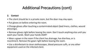 Additional Precautions (cont)
2. Contact
• The client should be in a private room, but the door may stay open.
• Put gloves on before entering the room.
• Change gloves after touching a contaminated object (bed linens, clothes, wound
dressings).
• Remove gloves right before leaving the room. Don’t touch anything else until you
wash your hands. Wash your hands ASAP!
• Wear a gown in the room if the client has drainage, has diarrhea, or is
incontinent. Remove the gown right before leaving the room.
• Use a disinfectant to clean stethoscopes, blood pressure cuffs, or any other
equipment used on the infected client.
 
