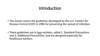 Introduction
• This lesson covers the guidelines developed by the U.S. Centers for
Disease Control (CDC) in 1996 for preventing the spread of infection.
• These guidelines are in two sections, called 1. Standard Precautions
and 2. Additional Precautions, and are designed especially for
healthcare workers.
 