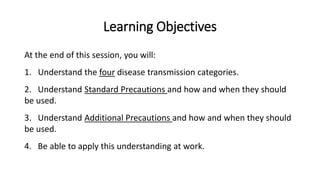 Learning Objectives
At the end of this session, you will:
1. Understand the four disease transmission categories.
2. Understand Standard Precautions and how and when they should
be used.
3. Understand Additional Precautions and how and when they should
be used.
4. Be able to apply this understanding at work.
 