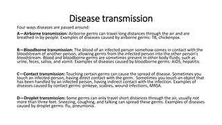 Disease transmission
Four ways diseases are passed around:
A—Airborne transmission: Airborne germs can travel long distances through the air and are
breathed in by people. Examples of diseases caused by airborne germs: TB, chickenpox.
B—Bloodborne transmission: The blood of an infected person somehow comes in contact with the
bloodstream of another person, allowing germs from the infected person into the other person’s
bloodstream. Blood and bloodborne germs are sometimes present in other body fluids, such as
urine, feces, saliva, and vomit. Examples of diseases caused by bloodborne germs: AIDS, hepatitis.
C—Contact transmission: Touching certain germs can cause the spread of disease. Sometimes you
touch an infected person, having direct contact with the germ. Sometimes you touch an object that
has been handled by an infected person, having indirect contact with the infection. Examples of
diseases caused by contact germs: pinkeye, scabies, wound infections, MRSA.
D—Droplet transmission: Some germs can only travel short distances through the air, usually not
more than three feet. Sneezing, coughing, and talking can spread these germs. Examples of diseases
caused by droplet germs: flu, pneumonia.
 